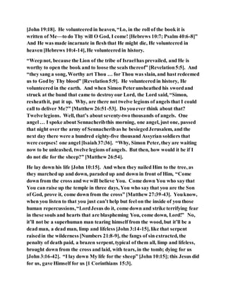 [John 19:18]. He volunteered in heaven, “Lo, in the roll of the book it is
written of Me—to do Thy will O God, I come! [Hebrews 10:7; Psalm 40:6-8]”
And He was made incarnate in flesh that He might die, He volunteered in
heaven [Hebrews 10:4-14], He volunteered in history.
“Weepnot, because the Lion of the tribe of Israelhas prevailed, and He is
worthy to open the book and to loose the seals thereof” [Revelation5:5]. And
“they sang a song, Worthy art Thou … for Thou was slain, and hast redeemed
us to Godby Thy blood” [Revelation5:9]. He volunteered in history, He
volunteered in the earth. And when Simon Peterunsheathed his swordand
struck at the band that came to destroyour Lord, the Lord said, “Simon,
resheathit, put it up. Why, are there not twelve legions of angels that I could
call to deliver Me?” [Matthew 26:51-53]. Do youever think about that?
Twelve legions. Well, that’s about seventy-two thousands of angels. One
angel… I spoke about Sennacheribthis morning, one angel, just one, passed
that night over the army of Sennacheribas he besiegedJerusalem, and the
next day there were a hundred eighty-five thousand Assyrian soldiers that
were corpses! one angel [Isaiah37:36]. “Why, Simon Peter, they are waiting
now to be unleashed, twelve legions of angels. But then, how would it be if I
do not die for the sheep?” [Matthew 26:54].
He lay down his life [John 10:15]. And when they nailed Him to the tree, as
they marched up and down, paraded up and down in front of Him, “Come
down from the cross and we will believe You. Come down You who say that
You can raise up the temple in three days, You who say that you are the Son
of God, prove it, come down from the cross” [Matthew 27:39-43]. Youknow,
when you listen to that you just can’t help but feel on the inside of you those
human repercussions,“LordJesus do it, come down and strike terrifying fear
in these souls and hearts that are blaspheming You, come down, Lord!” No,
it’ll not be a superhuman man tearing himself from the wood, but it’ll be a
dead man, a dead man, limp and lifeless [John 3:14-15], like that serpent
raisedin the wilderness [Numbers 21:8-9], the fangs of sin extracted, the
penalty of death paid, a brazen serpent, typical of them all, limp and lifeless,
brought down from the cross and laid, with tears, in the tomb; dying for us
[John 3:16-42]. “I lay down My life for the sheep” [John 10:15]; this Jesus did
for us, gave Himself for us [1 Corinthians 15:3].
 