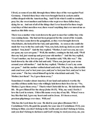 I lived, as some of you did, through those bitter days of the waragainstNazi
Germany. I buried those boys who were brought back in caskets andin
coffins draped with the American flag. And I’d do what I could to comfort,
pray for, the sweetmothers and fathers who wept over those fallen boys,
dying for us. And out of all of the things that I ever heard of in those tragic
cruel days of that merciless war, there wasn’t anything that ever moved me as
much as this little story.
There was a mother who went down to the port to meet her soldierboy who
was coming home. She had not been prepared for the extent of his wounds.
So as the boys came down the gangplank, as they were brought down in
wheelchairs, she looked forher lad, and spied him. As soonas she could she
made her way to the boy and said, “Son, son, look, look up, look on your old
mother! Son, look!” And the boy replied, “Mother, I can’t see you, my eyes
are gone, my eyes are gone.” Well, the mother, coming to the lad, said, “Well
then my lad, just stand up and greetyour old mother.” And the boy replied,
“I can’t mother, my feet are gone.” The mother said, “Oh, this war.” She
knelt down by the side of the lad and said, “Then, son, just put your arms
around your old mother.” And the boy replied, “Mother, I can’t, my arms
are gone.” And the mother sobbedaloud and cried, “Oh, my boy, this terrible
and cruel war, you’ve lost your eyes, and you’ve lostyour feet, and you’ve lost
your arms.” The boy raised himself up in his wheelchairand said, “No,
Mother, lost them? No, I gave them away.”
Sometimes I wonder about America; if our land and nation is worthy the
sacrifice ofthose noble boys who willingly laid down their lives for us: “No,
Mother, I gave them away.” Thatis what Christ did for us. He laid down His
life. He gave Himself for the sheep [John 10:15]. Why, my soul, I feelit; I
love the Lord in return. I bless His name every day of my life. When I was a
boy like that lad, I gave my heart and soul to Jesus. It’s been a sweet,
precious pilgrimage ever since. Will you?
This has the Lord done for you: He died in your place [Romans 5:8; 2
Corinthians 5:21], He paid the penalty for your sins [1 Corinthians 15:3], you
belong to Him; you don’t belong to the world, and you don’t belong to Satan,
and you don’t belong to darkness and God’s trying to stealyou away, no, you
 