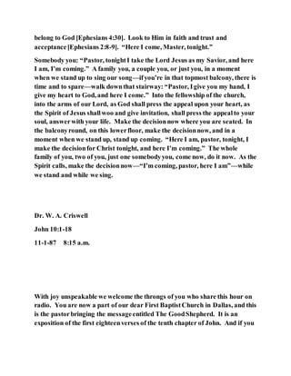 belong to God [Ephesians 4:30]. Look to Him in faith and trust and
acceptance[Ephesians 2:8-9]. “Here I come, Master, tonight.”
Somebody you: “Pastor, tonightI take the Lord Jesus as my Savior, and here
I am, I’m coming.” A family you, a couple you, or just you, in a moment
when we stand up to sing our song—ifyou’re in that topmost balcony, there is
time and to spare—walk downthat stairway: “Pastor, Igive you my hand, I
give my heart to God, and here I come.” Into the fellowship of the church,
into the arms of our Lord, as God shall press the appeal upon your heart, as
the Spirit of Jesus shallwoo and give invitation, shall press the appealto your
soul, answerwith your life. Make the decisionnow where you are seated. In
the balconyround, on this lowerfloor, make the decisionnow, and in a
moment when we stand up, stand up coming. “Here I am, pastor, tonight, I
make the decisionfor Christ tonight, and here I’m coming.” The whole
family of you, two of you, just one somebodyyou, come now, do it now. As the
Spirit calls, make the decisionnow—“I’m coming, pastor, here I am”—while
we stand and while we sing.
Dr. W. A. Criswell
John 10:1-18
11-1-87 8:15 a.m.
With joy unspeakable we welcome the throngs of you who share this hour on
radio. You are now a part of our dear First BaptistChurch in Dallas, and this
is the pastorbringing the messageentitled The GoodShepherd. It is an
exposition of the first eighteenverses of the tenth chapter of John. And if you
 