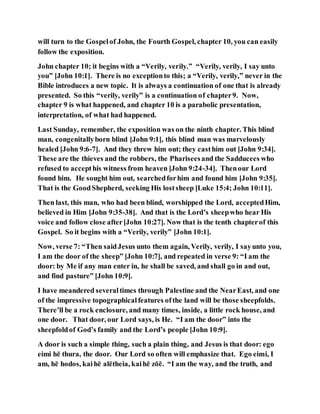 will turn to the Gospelof John, the Fourth Gospel, chapter 10, you can easily
follow the exposition.
John chapter 10; it begins with a “Verily, verily.” “Verily, verily, I say unto
you” [John 10:1]. There is no exceptionto this; a “Verily, verily,” never in the
Bible introduces a new topic. It is always a continuation of one that is already
presented. So this “verily, verily” is a continuation of chapter9. Now,
chapter 9 is what happened, and chapter 10 is a parabolic presentation,
interpretation, of what had happened.
Last Sunday, remember, the exposition was on the ninth chapter. This blind
man, congenitallyborn blind [John 9:1], this blind man was marvelously
healed [John 9:6-7]. And they threw him out; they casthim out [John 9:34].
These are the thieves and the robbers, the Phariseesand the Sadducees who
refused to accepthis witness from heaven [John 9:24-34]. Thenour Lord
found him. He sought him out, searchedforhim and found him [John 9:35].
That is the GoodShepherd, seeking His lostsheep [Luke 15:4; John 10:11].
Then last, this man, who had been blind, worshipped the Lord, acceptedHim,
believed in Him [John 9:35-38]. And that is the Lord’s sheepwho hear His
voice and follow close after[John 10:27]. Now that is the tenth chapterof this
Gospel. So it begins with a “Verily, verily” [John 10:1].
Now, verse 7: “Then saidJesus unto them again, Verily, verily, I sayunto you,
I am the door of the sheep” [John 10:7], and repeated in verse 9: “I am the
door: by Me if any man enter in, he shall be saved, and shall go in and out,
and find pasture” [John 10:9].
I have meandered severaltimes through Palestine and the NearEast, and one
of the impressive topographicalfeatures ofthe land will be those sheepfolds.
There’ll be a rock enclosure, and many times, inside, a little rock house, and
one door. That door, our Lord says, is He. “I am the door” into the
sheepfoldof God’s family and the Lord’s people [John 10:9].
A door is such a simple thing, such a plain thing, and Jesus is that door: ego
eimi hē thura, the door. Our Lord so often will emphasize that. Ego eimi, I
am, hē hodos, kaihē alētheia, kaihē zōē. “I am the way, and the truth, and
 