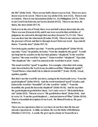the life” [John 14:6]. There are not half a dozen ways to God. There are not a
dozen ways to be saved. There is one way [John 14:6; Acts 4:12]. There is one
revelation. There is one incarnation [John 1:1, 14;Philippians 2:5-7]. There
is one Lord God Jehovah, our Savior [Isaiah 45:22]. There is one door, hē
thura, the door [John 10:7, 9].
Such as is in the ark of Noah: there were not half a dozen doors into the ark.
There was one [Genesis 6:16], and if one were saved in that awful day of
judgment, he entered in through that one door [Genesis 7:1, 13-16]. There
was one door into the tabernacle [Exodus 33:10]. There is one entrance into
the presence ofGod, and that is through Jesus Christ our Lord. Ego eimi hē
thura; “I am the door” [John 10:7, 9].
Now look again, another ego eimi. “I am the goodshepherd” [John 10:14]:
ego eimi, “I am,” ho poimēn, ho kalos, “Iam the shepherd, the good.” I could
not help but be sensitive to the fact that poimēn, “shepherd,” is the word for
“pastor,” the same word for “pastor.” Same wordfor “shepherd.” Ego eimi,
“the shepherd,” the—and I’m amazed at the word that is used—kalos.
The usual word for “good” is agathos. Forexample, when that rich young
ruler bowed before the Lord Jesus, he addressedHim “Didaskalē agathē”:
“GoodMaster, whatshall I do to inherit eternal life?” [Luke 18:18]. Good,
agathos, agathē.
But that’s not the word He uses here, saying in the fourteenth verse, “I am the
goodshepherd” [John 10:14]. And the word translated“good” is kalos, and
kalos is the word for “beautiful”; it’s the word for “noble.” “Iam the
beautiful, the good, the heavenly shepherd” [John 10:14]. And he says that
the goodshepherd goethbefore them. Let’s take verse 3: “He leadeth them
out” [John 10:3]. Then in verse 4, “He goethbefore them” [John 10:4]. And
in verse 14, “I am the goodshepherd … and am known of Mine” [John 10:14].
That is a beautiful description of our Lord. He Himself leads us. He goes
before us.
There are no experiences that we everhave in our lives that He has not
already experienced. A child, an infant, He was the Babe of Bethlehem
[Matthew 1:23-2:1]. A youth, He grew up in a home in Nazareth, in a
 