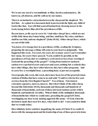 We’re not one out of a vastmultitude to Him, facelessandnameless. He
knows us, all about us, and He calls us by our names.
There is an instinctive attractionbetweenthe sheepand the shepherd. We
feel that. As a plant in a basement dark leans towards the light, any child of
God is like that. You will find yourself instinctively drawing nearerto the
Lord, laying before Him all of the providences of life.
Do you know, as He says in verse 16, “And other sheepI have, which are not
of this fold: them also I must bring, and they shall hear My voice; and there
shall be one fold, and one shepherd” [John 10:16]. Other sheepI have, which
are not of this fold.
You know, it is strange how in a providence of life, reading the Scripture,
preparing the message, a thing will come to your heart so poignantly. This
happened this week. Foryears, for years, for so many years I can’t remember
how many, for years I have prayed, “Lord, could it be possible, in the
providences of God, that we could have a televised service ofour worship of
God and the preaching of the gospel?” Going from station to stationto
station over a period of years and years and years, nothing but a refusal; they
have other things, they have other interests, they have other programs. And
to carry live a worshipful hour, a preaching hour, is just not acceptable.
Sweetpeople, this week, this week, there have been two of the greattelevision
stations of Dallas that have come to us and said, “Could we televise live your
services from the First BaptistChurch?” Two of them. Televisionis
extremely expensive, most so, most so. But when I think of the other sheep
beyond this fold [John 10:16], thousands and thousands and hundreds of
thousands of households, eachone of those televised stations carries with it
hundreds and hundreds of cables. WhenI think of the multiplied thousands
of households into which we could enter, preaching the gospelof Christ,
worshipping our dear Lord, making appealin His name—O God, when the
decisionis made these next few days, what shall we do? I am crushed to think
that we would refuse.
How infinitely better and how magnifying the name of Christ if we could sit
down with the managementand the leadership of one of those great television
 