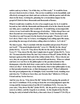 outlets and say to them, “As of this day, we’ll be ready.” It would be from
eleveno’clock to twelve o’clock. The service wouldhave to be beautifully and
effectively arranged, our choir and our orchestra, with the pastor and all who
share in the hour, working for, planning for a tremendous impact in the
gospelof Christ in those thousands and thousands of homes.
What it would take would be, if a few of us sought to pay for it, it would be
beyond us; but with the thousands and thousands of us in the church, beyond
our tithe, just a small gift, that would do it. It would bring an incomparable
victory to our Lord and to His message ofsalvation. “OthersheepI have out
there beyond our owncongregation” [John10:16]. Lord, You help us and
You direct us and You put it in the hearts of our people: “Pastor, let’s do it.
Let’s do it. That’s why we’re here, worshipping God, calling upon His name,
preaching the messageofsalvation, calling others to believe. Let’s do it.”
My time is gone. MayI conclude with this beautiful and precious Word of
our Lord? “The goodshepherd giveth,” verse 11, “His life for the sheep”
[John 10:11]. Verse 15: “I lay down My life for the sheep” [John 10:15].
Verse 17: “I lay down My life, that I might take it again” [John 10:17]. Verse
18: “No man taketh it from Me, but I lay it down of Myself” [John 10:18]. He
had just spokenofthe thief and of the robber [John 10:1]. These who do not
save, they do not guard; they just stealand kill and destroy. When we submit
and turn over our lives to the philosopher or the pseudoscientistorthe
demagogue, whenthe dark hour comes and we face the bottomless abyss,
where are they? In the hour of my final death, what is that philosopher to me,
or that pseudoscientistto me, or that demagogue to me? When I ultimately
face the great judgment day of Almighty God, I need the Lord, standing near
and close by; “I will never leave thee, nor forsake thee” [Hebrews 13:5], my
Friend and my Savior forever.
And for you, for us, “I lay down My life” [John 10:15], paying the penalty of
our sin [1 Corinthians 15:3], saving us from the awesomejudgment upon the
wrong and the transgressionof our life [2 Corinthians 5:21]. Foryou, for
your sake, “Ilay down My life” [John 10:15]. Ah, the peril is so great, and the
curse is so bitter, and the tragedy is so solemn. As the shepherd boy David,
facing, he said, in behalf of his flock, a lion and a bear [1 Samuel 17:34-35], so
 