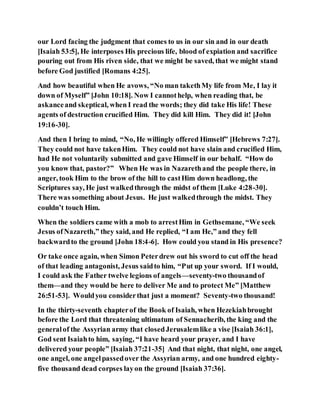 our Lord facing the judgment that comes to us in our sin and in our death
[Isaiah 53:5], He interposes His precious life, blood of expiation and sacrifice
pouring out from His riven side, that we might be saved, that we might stand
before God justified [Romans 4:25].
And how beautiful when He avows, “No man takethMy life from Me, I lay it
down of Myself” [John 10:18]. Now I cannothelp, when reading that, be
askanceand skeptical, when I read the words; they did take His life! These
agents of destruction crucified Him. They did kill Him. They did it! [John
19:16-30].
And then I bring to mind, “No, He willingly offered Himself” [Hebrews 7:27].
They could not have takenHim. They could not have slain and crucified Him,
had He not voluntarily submitted and gave Himself in our behalf. “How do
you know that, pastor?” When He was in Nazarethand the people there, in
anger, took Him to the brow of the hill to castHim down headlong, the
Scriptures say, He just walkedthrough the midst of them [Luke 4:28-30].
There was something about Jesus. He just walkedthrough the midst. They
couldn’t touch Him.
When the soldiers came with a mob to arrestHim in Gethsemane, “We seek
Jesus ofNazareth,” they said, and He replied, “I am He,” and they fell
backwardto the ground [John 18:4-6]. How could you stand in His presence?
Or take once again, when Simon Peterdrew out his sword to cut off the head
of that leading antagonist, Jesus saidto him, “Put up your sword. If I would,
I could ask the Father twelve legions of angels—seventy-two thousandof
them—and they would be here to deliver Me and to protect Me” [Matthew
26:51-53]. Wouldyou considerthat just a moment? Seventy-two thousand!
In the thirty-seventh chapterof the Book of Isaiah, when Hezekiahbrought
before the Lord that threatening ultimatum of Sennacherib, the king and the
generalof the Assyrian army that closedJerusalemlike a vise [Isaiah 36:1],
God sent Isaiahto him, saying, “I have heard your prayer, and I have
delivered your people” [Isaiah 37:21-35] And that night, that night, one angel,
one angel, one angelpassedover the Assyrian army, and one hundred eighty-
five thousand dead corpses layon the ground [Isaiah 37:36].
 