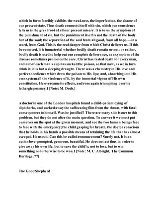 which in form forcibly exhibits the weakness, the imperfection, the shame of
our presentstate. Thus death connects itselfwith sin, which our conscience
tells us is the greatroot of all our present misery. It is to us the symptom of
the punishment of sin, but the punishment itself is not the death of the body
but of the soul; the separationof the soulfrom all good, from all hope,—in a
word, from God. This is the real danger from which Christ delivers us. If this
be removed, it is immaterial whether bodily death remain or not; or rather,
bodily death is used to help out our complete deliverance, as a symptom of the
disease sometimes promotes the cure. Christ has tasteddeath for every man,
and out of eachman’s cup has suckedthe poison, so that now, as we in turn
drink it, it is but a sleeping draught. There was a chemistry in His love and
perfect obedience which drew the poison to His lips; and, absorbing into His
own systemall the virulence of it, by the immortal vigour of His own
constitution, He overcame its effects, and rose againtriumphing over its
lethargic potency.1 [Note: M. Dods.]
A doctor in one of the London hospitals found a child-patient dying of
diphtheria, and suckedawaythe suffocating film from the throat, with fatal
consequencesto himself. Was he justified? There are many side issues to this
problem, but they do not alter the main question. To answerit we must put
ourselves on the spot at the given moment, and see the two human beings face
to face with the emergency;the child gasping for breath, the doctor conscious
that he holds in his hands a possible means of retaining the life that has almost
escaped. He uses it. Can this be calledrenouncement? Surely not. It is an
actionlove-prompted, generous, beautiful. He does not actthus in order to
give awayhis ownlife, but to save the child’s; not to lose, but to win
something not otherwise to be won.1 [Note: M. C. Albright, The Common
Heritage, 77]
The GoodShepherd
 