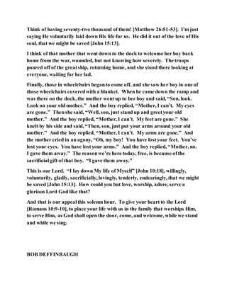 Think of having seventy-two thousand of them! [Matthew 26:51-53]. I’m just
saying He voluntarily laid down His life for us. He did it out of the love of His
soul, that we might be saved [John 15:13].
I think of that mother that went down to the dock to welcome her boy back
home from the war, wounded, but not knowing how severely. The troops
poured off of the greatship, returning home, and she stood there looking at
everyone, waiting for her lad.
Finally, those in wheelchairs beganto come off, and she saw her boy in one of
those wheelchairs coveredwith a blanket. When he came down the ramp and
was there on the dock, the mother went up to her boy and said, “Son, look.
Look on your old mother.” And the boy replied, “Mother, I can’t. My eyes
are gone.” Thenshe said, “Well, son, just stand up and greetyour old
mother.” And the boy replied, “Mother, I can’t. My feet are gone.” She
knelt by his side and said, “Then, son, just put your arms around your old
mother.” And the boy replied, “Mother, I can’t. My arms are gone.” And
the mother cried in an agony, “Oh, my boy! You have lostyour feet. You’ve
lost your eyes. You have lostyour arms.” And the boy replied, “Mother, no.
I gave them away.” The reasonwe’re here today, free, is because ofthe
sacrificialgift of that boy. “I gave them away.”
This is our Lord. “I lay down My life of Myself” [John 10:18], willingly,
voluntarily, gladly, sacrificially, lovingly, tenderly, endearingly, that we might
be saved [John 15:13]. How could you but love, worship, adore, serve a
glorious Lord God like that?
And that is our appealthis solemn hour. To give your heart to the Lord
[Romans 10:9-10], to place your life with us in the family that worships Him,
to serve Him, as God shall open the door, come, and welcome, while we stand
and while we sing.
BOB DEFFINBAUGH
 