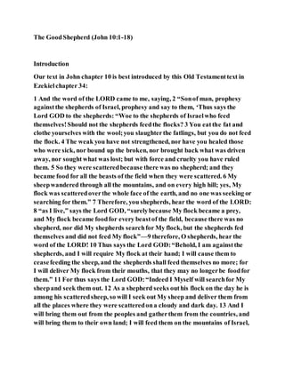 The GoodShepherd (John 10:1-18)
Introduction
Our text in John chapter 10 is best introduced by this Old Testamenttext in
Ezekielchapter 34:
1 And the word of the LORD came to me, saying, 2 “Sonof man, prophesy
againstthe shepherds of Israel, prophesy and say to them, ‘Thus says the
Lord GOD to the shepherds: “Woe to the shepherds of Israelwho feed
themselves!Should not the shepherds feedthe flocks? 3 You eatthe fat and
clothe yourselves with the wool;you slaughterthe fatlings, but you do not feed
the flock. 4 The weak you have not strengthened, nor have you healed those
who were sick, nor bound up the broken, nor brought back what was driven
away, nor sought what was lost; but with force and cruelty you have ruled
them. 5 So they were scatteredbecause there was no shepherd; and they
became food for all the beasts of the field when they were scattered. 6 My
sheepwandered through all the mountains, and on every high hill; yes, My
flock was scatteredoverthe whole face of the earth, and no one was seeking or
searching for them.” 7 Therefore, you shepherds, hear the word of the LORD:
8 “as I live,” says the Lord GOD, “surelybecause My flock became a prey,
and My flock became foodfor every beastof the field, because there was no
shepherd, nor did My shepherds searchfor My flock, but the shepherds fed
themselves and did not feed My flock”—9 therefore, O shepherds, hear the
word of the LORD! 10 Thus says the Lord GOD:“Behold, I am againstthe
shepherds, and I will require My flock at their hand; I will cause them to
ceasefeeding the sheep, and the shepherds shall feed themselves no more; for
I will deliver My flock from their mouths, that they may no longerbe foodfor
them.” 11 For thus says the Lord GOD:“Indeed I Myself will searchfor My
sheepand seek them out. 12 As a shepherd seeks outhis flock on the day he is
among his scatteredsheep, so will I seek out My sheep and deliver them from
all the places where they were scatteredona cloudy and dark day. 13 And I
will bring them out from the peoples and gatherthem from the countries, and
will bring them to their own land; I will feed them on the mountains of Israel,
 