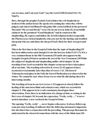 you are men, and I am your God,” says the Lord GOD (Ezekiel34:1-31,
NKJV).
Here, through the prophet Ezekiel, God rebukes the evil shepherds (or
leaders)of the nation Israel. He speaks ofa coming day when they will be
judged, and when God Himself will gatherHis scatteredflock in the person of
Messiah(“Myservant David,” verse 24). In our text in John 10, Jesus boldly
claims to be the promised “GoodShepherd,” and in contrastto His
shepherding, He exposes and indicts the Jewishreligious leaders (especially
the Pharisees)as wickedshepherds, who care not for the hurting and troubled
sheepand who use and abuse the sheep of God’s flock for their own personal
gain.
This is the first time in the Gospelof John that the topic of shepherding152
has been addressedas such, though it is not the last (see John 21:15-17). It is a
very common theme in the Old Testament,153 andit also appears in the
Synoptic Gospels,154notto mention the rest of the New Testament.155While
the subjectof shepherds and shepherding unifies all of chapter 10, the
teaching of our Lord recordedin this chapter seems not to have taken place
all at one time. The teaching referred to in verses 22-42 appears to have
occurredseveralmonths later than that of verses 1-21. The feastof
Tabernacles tookplace in the Fall; the feastof Dedicationwas observedin the
winter. We cannotbe sure where Jesus was orwhat He did during these few
intervening months.
The teaching of Jesus in our text (verses 1-21)appears to closelyfollow the
healing of the man born blind and relatedevents, which are recorded in
chapter 9. This appears to be a safe conclusion, basedupon three
observations. First, there is no indication of a change of time or setting in the
first verse of chapter 10. Second, the expression, “Verily, verily …” is never
used to introduce a new sectionin the Gospelof John:
The opening ‘Verily, verily’ … never begins a discourse. It always follows up
some previous teaching. It indicates that the following statement is important,
but also that it has a connectionwith the preceding. This passage thenmust be
understood in the closestof connections with the story of the blind man.156
 