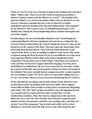 Third, in verse 21 of our text, reference is made to the healing of the man born
blind: “Others said, ‘These are not the words of someone possessedby a
demon. A demon cannot cause the blind to see, canit?’” The healing of the
man born blind is very fresh in the minds of those who are divided as to who
Jesus is. I therefore conclude that the events of John 10:1-21 follow
immediately upon the healing of the man born blind and his “interrogation”
by the Pharisees.The events of verses 22 and following take place a few
months later, though the sheep/shepherding theme continues throughout the
rest of the chapter.
In John chapter 10, our Lord identifies Himself as the “GoodShepherd,”
contrasting Himself with those shepherds of Israelwho are rebuked by the
Lord in Ezekiel. Ezekielindicts the wicked“shepherds of Israel” who care for
themselves at the expense of the flock. They prey upon the sheeprather than
protecting them from predators. They feed and clothe themselves at the
expense of the flock, yet they do nothing to minister to the needs of the sickly
or injured among the flock (Ezekiel34:3-4). It is not difficult to see that Jesus
looks upon the Pharisees before Him as the kind of shepherds Ezekiel
condemned. The paralytic man in John chapter 5 had spent years unable to
walk, and thus was forced to support himself by begging. Yet when Jesus
healed him on a Sabbath day, the Jews were incensed. It is clearthey would
have preferred that this man not be healedat all than for him to be healedon
the Sabbath. They most certainly had no compassiononthe woman caughtin
the actof adultery (John 7:53–8:11). Theywere more than willing, however,
to “use” her in their efforts to accuse Jesusofcontradicting the law of Moses.
In the immediately preceding context(John chapter 9), the Pharisees were
greatly distressedby the healing of the man born blind. These religious
leaders did not think of the Israelites as sheep, but as an ignorant, disgusting,
mob (John 7:49). The “fold” (of those destined to enter the kingdom of God)
was consideredto be a kind of private club, of which they were the
membership committee. Thus, they had no compassionon the man born
blind. He was a write-off. And when this man refused to cooperate (and
pointed out their inconsistencywith their own teaching), they “put him out”—
not just “out of the synagogue,”but, in truth and reality (so far as their
thinking is concerned), out of the fold. Jesus, onthe other hand, has just
 