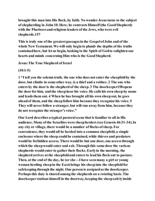 brought this man into His flock, by faith. No wonder Jesus turns to the subject
of shepherding in John 10. Here, he contrasts Himself (the GoodShepherd)
with the Phariseesand religious leaders of the Jews, who were evil
shepherds.157
This is truly one of the greatestpassagesin the GospelofJohn and of the
whole New Testament. We will only begin to plumb the depths of the truths
containedhere, but let us begin, looking to the Spirit of Godto enlighten our
hearts and minds concerning Him who is the GoodShepherd.
Jesus:The True Shepherd of Israel
(10:1-5)
1 “I tell you the solemn truth, the one who does not enter the sheepfoldby the
door, but climbs in some other way, is a thief and a robber. 2 The one who
enters by the door is the shepherd of the sheep. 3 The doorkeeper158opens
the door for him, and the sheephear his voice. He calls his own sheep by name
and leads them out. 4 When he has brought all his own sheepout, he goes
aheadof them, and the sheepfollow him because they recognize his voice. 5
They will never follow a stranger, but will run away from him, because they
do not recognize the stranger’s voice.”
Our Lord describes a typical pastoralscene that is familiar to all in His
audience. Many of the Israelites were sheepherders (see Genesis 46:31-34).In
any city or village, there would be a number of flocks of sheep. For
convenience, they would all be herded into a common sheepfold, a simple
enclosure where the sheep could be contained, while thieves and predators
would be forbidden access. There wouldbe but one door, one accessthrough
which the sheepwould enter and exit. Through this same door the various
shepherds would enter to gather their flocks. Earlyin the morning, the
shepherd arrives at the sheepfoldand enters to lead his flock out to pasture.
Then, at the end of the day, he (or she—I have seenmany a girl or young
woman herding sheepin the East)brings his sheepinto the sheepfoldfor
safekeeping through the night. One person is assignedas the doorkeeper.
Perhaps this duty is shared among the shepherds on a rotating basis. The
doorkeeperstations himself in the doorway, keeping the sheepsafelyinside
 