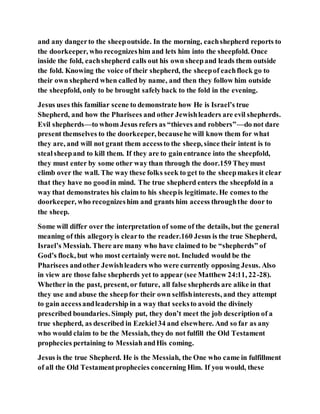 and any dangerto the sheepoutside. In the morning, eachshepherd reports to
the doorkeeper, who recognizeshim and lets him into the sheepfold. Once
inside the fold, eachshepherd calls out his own sheepand leads them outside
the fold. Knowing the voice of their shepherd, the sheepof eachflock go to
their own shepherd when called by name, and then they follow him outside
the sheepfold, only to be brought safelyback to the fold in the evening.
Jesus uses this familiar scene to demonstrate how He is Israel’s true
Shepherd, and how the Pharisees and other Jewishleaders are evil shepherds.
Evil shepherds—to whom Jesus refers as “thieves and robbers”—do not dare
present themselves to the doorkeeper, becausehe will know them for what
they are, and will not grant them accessto the sheep, since their intent is to
stealsheepand to kill them. If they are to gainentrance into the sheepfold,
they must enter by some other way than through the door.159 Theymust
climb over the wall. The way these folks seek to get to the sheepmakes it clear
that they have no goodin mind. The true shepherd enters the sheepfold in a
way that demonstrates his claim to his sheepis legitimate. He comes to the
doorkeeper, who recognizeshim and grants him access throughthe door to
the sheep.
Some will differ over the interpretation of some of the details, but the general
meaning of this allegoryis clearto the reader.160 Jesus is the true Shepherd,
Israel’s Messiah. There are many who have claimed to be “shepherds” of
God’s flock, but who most certainly were not. Included would be the
Pharisees andother Jewishleaders who were currently opposing Jesus. Also
in view are those false shepherds yet to appear (see Matthew 24:11, 22-28).
Whether in the past, present, or future, all false shepherds are alike in that
they use and abuse the sheepfor their own selfishinterests, and they attempt
to gain accessandleadership in a way that seeksto avoid the divinely
prescribed boundaries. Simply put, they don’t meet the job description of a
true shepherd, as described in Ezekiel34 and elsewhere. And so far as any
who would claim to be the Messiah, theydo not fulfill the Old Testament
prophecies pertaining to MessiahandHis coming.
Jesus is the true Shepherd. He is the Messiah, the One who came in fulfillment
of all the Old Testamentprophecies concerning Him. If you would, these
 