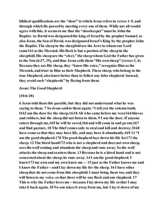 biblical qualifications are the “door” to which Jesus refers in verses 1-5, and
through which He passedby meeting every one of them. While not all would
agree with this, it seems to me that the “doorkeeper” must be John the
Baptist. As David was designatedthe king of Israelby the prophet Samuel, so
also Jesus, the Son of David, was designatedIsrael’s King by the prophet John
the Baptist. The sheepin the sheepfoldare the Jews to whom our Lord
came161as the Messiah. His flock is but a portion of the sheepin the
sheepfold. His sheepare the “elect,” the sheepwhom God the Father has given
to the Son (6:37, 39), and thus Jesus calls them “His ownsheep” (verses 3, 4).
Becausethey are His sheep, they “know His voice,” recognize Him as the
Messiah, andtrust in Him as their Shepherd. These sheep, who belong to the
true Shepherd, also know better than to follow any false shepherd. Instead,
they avoid such “shepherds” by fleeing from them.
Jesus:The GoodShepherd
(10:6-18)
6 Jesus told them this parable, but they did not understand what he was
saying to them. 7 So Jesus saidto them again, “I tell you the solemn truth,
I162 am the door for the sheep.1638 All who came before me were164thieves
and robbers, but the sheepdid not listen to them. 9 I am the door. If anyone
enters through me,165 he will be saved,166and will come in and go out,167
and find pasture. 10 The thief comes only to stealand kill and destroy; I168
have come so that they may have life, and may have it abundantly.169 11 “I
am the goodshepherd.170 The goodshepherd lays down his life for171 the
sheep. 12 The hired hand172 who is not a shepherd and does not own sheep,
sees the wolf coming and abandons the sheepand runs away. So the wolf
attacks the sheep and scatters them. 13 Because he is a hired hand and is not
concernedabout the sheep, he runs away. 14 I am the goodshepherd. I
know173 my own and my own know me— 15 just as the Father knows me and
I know the Father—andI lay down my life for the sheep. 16 I have other
sheepthat do not come from this sheepfold. I must bring them too, and they
will listen to my voice, so that there will be one flock and one shepherd. 17
This is why the Fatherloves me—because I lay down my life so that I may
take it back again. 18 No one takes it awayfrom me, but I lay it down of my
 