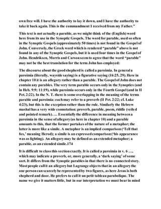 own free will. I have the authority to lay it down, and I have the authority to
take it back again. This is the commandment I receivedfrom my Father.”
This text is not actually a parable, as we might think of the (English) word
here from its use in the Synoptic Gospels. The word for parable, used so often
in the Synoptic Gospels (approximately 50 times) is not found in the Gospelof
John. Conversely, the Greek word which is rendered “parable” above is not
found in any of the Synoptic Gospels, but it is used four times in the Gospelof
John. Hendriksen, Morris and Carsonseemto agree that the word “parable”
may not be the best translation for the term John has employed:
The discourse about the goodshepherd is calleda paroimia. In generala
paroimia (literally, wayside saying) is a figurative saying (16:25, 29). Here in
chapter 10 it is an allegory rather than a parable. The Gospelof John does not
contain any parables. The very term parable occurs only in the Synoptics (and
in Heb. 9:9; 11:19), while paroimia occurs only in the Fourth Gospel(and in II
Pet. 2:22). In the N. T. there is some overlapping in the meaning of the terms
parable and paroimia: eachmay refer to a proverb (II Pet. 2:22; cf. Luke
4:23), but this is the exceptionrather than the rule. Similarly the Hebrew
mashal has a very wide connotation: proverb, parable, poem, riddle (veiled
and pointed remark). … Essentiallythe difference in meaning betweena
paroimia in the sense ofallegory(as here in chapter 10) and a parable
amounts to this, that the former partakes ofthe nature of a metaphor; the
latter is more like a simile. A metaphor is an implied comparison(‘Tell that
fox,’ meaning Herod); a simile is an expressedcomparison(‘his appearance
was as lighting). An allegorymay be defined as an extended metaphor; a
parable, as an extended simile.174
It is difficult to class this sectionexactly. It is called a paroimia in v. 6 …,
which may indicate a proverb, or, more generally, a ‘dark saying’ of some
sort. It differs from the Synoptic parables in that there is no connectedstory.
Mostpeople callit an allegorybut Lagrange objects that in an allegorythe
one personcan scarcelybe representedby two figures, as here Jesus is both
shepherd and door. He prefers to call it un petit tableau parabolique. The
name we give it matters little, but in our interpretation we must bear in mind
 