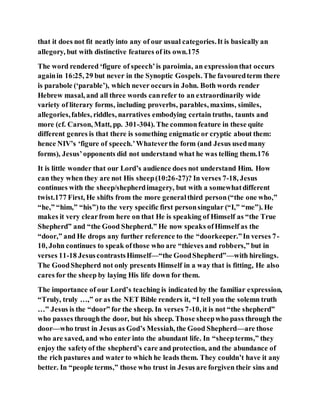 that it does not fit neatly into any of our usual categories.It is basically an
allegory, but with distinctive features of its own.175
The word rendered ‘figure of speech’is paroimia, an expressionthat occurs
againin 16:25, 29 but never in the Synoptic Gospels. The favouredterm there
is parabole (‘parable’), which never occurs in John. Both words render
Hebrew masal, and all three words canrefer to an extraordinarily wide
variety of literary forms, including proverbs, parables, maxims, similes,
allegories,fables, riddles, narratives embodying certain truths, taunts and
more (cf. Carson, Matt, pp. 301-304). The commonfeature in these quite
different genres is that there is something enigmatic or cryptic about them:
hence NIV’s ‘figure of speech.’Whateverthe form (and Jesus usedmany
forms), Jesus’opponents did not understand what he was telling them.176
It is little wonder that our Lord’s audience does not understand Him. How
can they when they are not His sheep(10:26-27)? In verses 7-18, Jesus
continues with the sheep/shepherdimagery, but with a somewhatdifferent
twist.177 First, He shifts from the more generalthird person(“the one who,”
“he,” “him,” “his”)to the very specific first personsingular (“I,” “me”). He
makes it very clearfrom here on that He is speaking of Himself as “the True
Shepherd” and “the Good Shepherd.” He now speaks ofHimself as the
“door,” and He drops any further reference to the “doorkeeper.”In verses 7-
10, John continues to speak ofthose who are “thieves and robbers,” but in
verses 11-18 JesuscontrastsHimself—“the GoodShepherd”—with hirelings.
The GoodShepherd not only presents Himself in a way that is fitting, He also
cares for the sheep by laying His life down for them.
The importance of our Lord’s teaching is indicated by the familiar expression,
“Truly, truly …,” or as the NET Bible renders it, “I tell you the solemn truth
…” Jesus is the “door” for the sheep. In verses 7-10, it is not “the shepherd”
who passes throughthe door, but his sheep. Those sheepwho pass through the
door—who trust in Jesus as God’s Messiah, the Good Shepherd—are those
who are saved, and who enter into the abundant life. In “sheepterms,” they
enjoy the safetyof the shepherd’s care and protection, and the abundance of
the rich pastures and water to which he leads them. They couldn’t have it any
better. In “people terms,” those who trust in Jesus are forgiven their sins and
 
