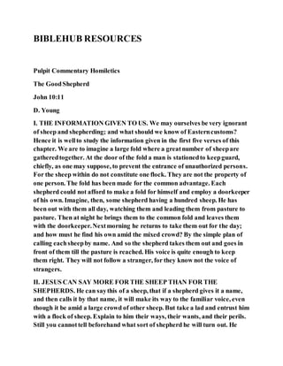 BIBLEHUB RESOURCES
Pulpit Commentary Homiletics
The GoodShepherd
John 10:11
D. Young
I. THE INFORMATION GIVEN TO US. We may ourselves be very ignorant
of sheep and shepherding; and what should we know of Easterncustoms?
Hence it is wellto study the information given in the first five verses of this
chapter. We are to imagine a large fold where a greatnumber of sheepare
gatheredtogether. At the door of the fold a man is stationedto keepguard,
chiefly, as one may suppose, to prevent the entrance of unauthorized persons.
For the sheep within do not constitute one flock. They are not the property of
one person. The fold has been made for the common advantage. Each
shepherd could not afford to make a fold for himself and employ a doorkeeper
of his own. Imagine, then, some shepherd having a hundred sheep. He has
been out with them all day, watching them and leading them from pasture to
pasture. Then at night he brings them to the common fold and leaves them
with the doorkeeper.Nextmorning he returns to take them out for the day;
and how must he find his own amid the mixed crowd? By the simple plan of
calling eachsheepby name. And so the shepherd takes them out and goes in
front of them till the pasture is reached. His voice is quite enough to keep
them right. They will not follow a stranger, for they know not the voice of
strangers.
II. JESUS CAN SAY MORE FOR THE SHEEP THAN FOR THE
SHEPHERDS. He can saythis of a sheep, that if a shepherd gives it a name,
and then calls it by that name, it will make its way to the familiar voice, even
though it be amid a large crowd of other sheep. But take a lad and entrust him
with a flock of sheep. Explain to him their ways, their wants, and their perils.
Still you cannottell beforehand what sort of shepherd he will turn out. He
 