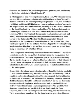 enter into the abundant life, under the protection, guidance, and tender care
of the Savior, who is their “GoodShepherd.”
In what appears to be a sweeping statement, Jesus says,“All who came before
me were thieves and robbers, but the sheepdid not listen to them” (verse 8).
He most certainly is not referring to the godly prophets of old, men like Moses
and Elijah, and Daniel.178I believe we could paraphrase our Lord’s words in
this way: “All who have come before me, claiming to be me—what I alone am
as the GoodShepherd—are thieves and robbers.” In the immediate context,
Jesus has just claimed to be “the door.” When He speaks of“allwho came
before me,” He is referring to all those pseudo-shepherds (past, present, and
future) who seek to usurp His place and prominence as the One sent from
heaven by the Father, the Messiah. The Pharisees certainlythink of
themselves as the “gatekeepers” ofthe kingdom of God in Jesus’day: “But
woe to you experts in the law and you Pharisees, hypocrites!You keeplocking
people out of the kingdom of heaven! For you neither enter nor permit those
trying to enter to go in” (Matthew 23:13).
These “shepherds” are nothing more than “thieves and robbers.” They do not
come to do goodto the sheep. They do not care about the sheep, nor do they
care for the sheep. They come for personalgain, at the expense of the sheep.
But the Lord’s sheepare not taken in. They know the voice of their Shepherd,
and they know a strangerwhen he comes as their shepherd, so they do not
listen to them. In contrast, the GoodShepherd has come to benefit the sheep,
at His own expense.
Evangelistic efforts in my generationhave placed John 10:10b in the spotlight:
“I have come so that they may have life, and may have it abundantly.” It is a
greattext and worthy of our attention. My only concernis that in taking this
half-verse out of its context, we lose some of its meaning. Jesus has “come so
that His sheep may have life, and have it abundantly,” but He has done so in
contrastto the evil shepherds, who have come “only to stealand kill and
destroy” (verse 10a). Pseudo-shepherds promise sheep“the goodlife,” but
they most certainly do not provide it. It is our Lord who is the Good
Shepherd, and as such He alone gives salvation, safety, and the abundant life.
There is not only an abundance for the sheep here, but a freedom. They can
 