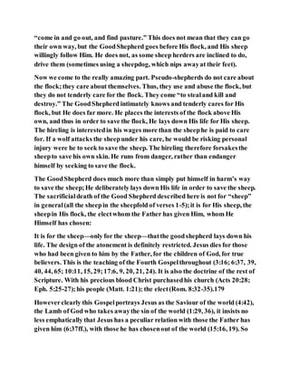 “come in and go out, and find pasture.” This does not mean that they can go
their own way, but the GoodShepherd goes before His flock, and His sheep
willingly follow Him. He does not, as some sheep herders are inclined to do,
drive them (sometimes using a sheepdog, which nips awayat their feet).
Now we come to the really amazing part. Pseudo-shepherds do not care about
the flock;they care about themselves. Thus, they use and abuse the flock, but
they do not tenderly care for the flock. They come “to stealand kill and
destroy.” The GoodShepherd intimately knows and tenderly cares for His
flock, but He does far more. He places the interests of the flock above His
own, and thus in order to save the flock, He lays down His life for His sheep.
The hireling is interestedin his wages more than the sheephe is paid to care
for. If a wolf attacks the sheepunder his care, he would be risking personal
injury were he to seek to save the sheep. The hireling therefore forsakesthe
sheepto save his own skin. He runs from danger, rather than endanger
himself by seeking to save the flock.
The GoodShepherd does much more than simply put himself in harm’s way
to save the sheep;He deliberately lays down His life in order to save the sheep.
The sacrificialdeath of the Good Shepherd described here is not for “sheep”
in general(all the sheepin the sheepfold of verses 1-5);it is for His sheep, the
sheepin His flock, the electwhom the Father has given Him, whom He
Himself has chosen:
It is for the sheep—only for the sheep—thatthe goodshepherd lays down his
life. The design of the atonement is definitely restricted. Jesus dies for those
who had been given to him by the Father, for the children of God, for true
believers. This is the teaching of the Fourth Gospelthroughout (3:16; 6:37, 39,
40, 44, 65; 10:11, 15, 29;17:6, 9, 20, 21, 24). It is also the doctrine of the rest of
Scripture. With his precious blood Christ purchasedhis church (Acts 20:28;
Eph. 5:25-27);his people (Matt. 1:21); the elect(Rom. 8:32-35).179
Howeverclearly this Gospelportrays Jesus as the Saviour of the world (4:42),
the Lamb of God who takes awaythe sin of the world (1:29, 36), it insists no
less emphatically that Jesus has a peculiar relation with those the Father has
given him (6:37ff.), with those he has chosenout of the world (15:16, 19). So
 