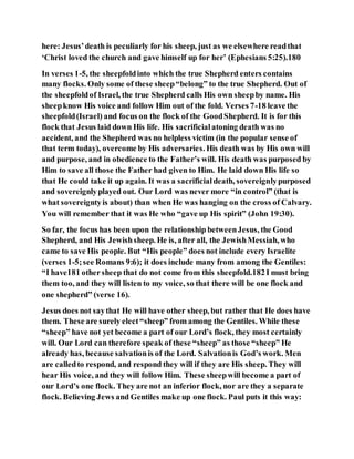 here: Jesus’death is peculiarly for his sheep, just as we elsewhere readthat
‘Christ loved the church and gave himself up for her’ (Ephesians 5:25).180
In verses 1-5, the sheepfoldinto which the true Shepherd enters contains
many flocks. Only some of these sheep“belong” to the true Shepherd. Out of
the sheepfoldof Israel, the true Shepherd calls His own sheepby name. His
sheepknow His voice and follow Him out of the fold. Verses 7-18 leave the
sheepfold(Israel) and focus on the flock of the GoodShepherd. It is for this
flock that Jesus laid down His life. His sacrificialatoning death was no
accident, and the Shepherd was no helpless victim (in the popular sense of
that term today), overcome by His adversaries. His death was by His own will
and purpose, and in obedience to the Father’s will. His death was purposed by
Him to save all those the Father had given to Him. He laid down His life so
that He could take it up again. It was a sacrificialdeath, sovereignlypurposed
and sovereignlyplayed out. Our Lord was never more “in control” (that is
what sovereigntyis about) than when He was hanging on the cross of Calvary.
You will remember that it was He who “gave up His spirit” (John 19:30).
So far, the focus has been upon the relationship betweenJesus, the Good
Shepherd, and His Jewishsheep. He is, after all, the JewishMessiah, who
came to save His people. But “His people” does not include every Israelite
(verses 1-5;see Romans 9:6); it does include many from among the Gentiles:
“I have181 othersheep that do not come from this sheepfold.182I must bring
them too, and they will listen to my voice, so that there will be one flock and
one shepherd” (verse 16).
Jesus does not saythat He will have other sheep, but rather that He does have
them. These are surely elect“sheep” from among the Gentiles. While these
“sheep” have not yet become a part of our Lord’s flock, they most certainly
will. Our Lord can therefore speak of these “sheep” as those “sheep” He
already has, because salvationis of the Lord. Salvationis God’s work. Men
are calledto respond, and respond they will if they are His sheep. They will
hear His voice, and they will follow Him. These sheepwill become a part of
our Lord’s one flock. They are not an inferior flock, nor are they a separate
flock. Believing Jews and Gentiles make up one flock. Paul puts it this way:
 