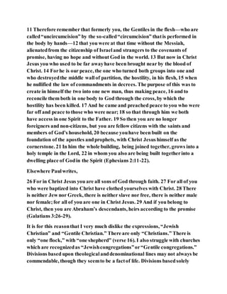 11 Therefore remember that formerly you, the Gentiles in the flesh—who are
called“uncircumcision” by the so-called“circumcision” thatis performed in
the body by hands—12 that you were at that time without the Messiah,
alienatedfrom the citizenship of Israeland strangers to the covenants of
promise, having no hope and without God in the world. 13 But now in Christ
Jesus you who used to be far awayhave been brought near by the blood of
Christ. 14 Forhe is our peace, the one who turned both groups into one and
who destroyedthe middle wallof partition, the hostility, in his flesh, 15 when
he nullified the law of commandments in decrees. The purpose of this was to
create in himself the two into one new man, thus making peace, 16 and to
reconcile them both in one body to God through the cross, by which the
hostility has been killed. 17 And he came and preached peace to you who were
far off and peace to those who were near; 18 so that through him we both
have access in one Spirit to the Father. 19 So then you are no longer
foreigners and non-citizens, but you are fellow citizens with the saints and
members of God’s household, 20 because youhave been built on the
foundation of the apostles andprophets, with Christ Jesus himself as the
cornerstone. 21 In him the whole building, being joined together, grows into a
holy temple in the Lord, 22 in whom you also are being built togetherinto a
dwelling place of Godin the Spirit (Ephesians 2:11-22).
Elsewhere Paulwrites,
26 For in Christ Jesus you are all sons of God through faith. 27 For all of you
who were baptized into Christ have clothed yourselves with Christ. 28 There
is neither Jew nor Greek, there is neither slave nor free, there is neither male
nor female;for all of you are one in Christ Jesus. 29 And if you belong to
Christ, then you are Abraham’s descendants, heirs according to the promise
(Galatians 3:26-29).
It is for this reasonthat I very much dislike the expressions, “Jewish
Christian” and “Gentile Christian.” There are only “Christians.” There is
only “one flock,” with “one shepherd” (verse 16). I also struggle with churches
which are recognizedas “Jewishcongregations”or“Gentile congregations.”
Divisions based upon theologicalanddenominational lines may not always be
commendable, though they seemto be a factof life. Divisions basedsolely
 