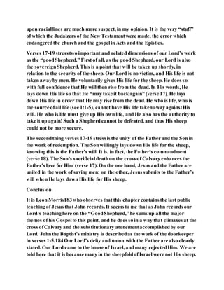 upon raciallines are much more suspect, in my opinion. It is the very “stuff”
of which the Judaizers of the New Testamentwere made, the error which
endangeredthe church and the gospelin Acts and the Epistles.
Verses 17-19 stresstwo important and related dimensions of our Lord’s work
as the “goodShepherd.” First of all, as the good Shepherd, our Lord is also
the sovereignShepherd. This is a point that will be taken up shortly, in
relation to the security of the sheep. Our Lord is no victim, and His life is not
takenawayby men. He voluntarily gives His life for the sheep. He does so
with full confidence that He will then rise from the dead. In His words, He
lays down His life so that He “may take it back again” (verse 17). He lays
down His life in order that He may rise from the dead. He who is life, who is
the source ofall life (see 1:1-5), cannot have His life takenawayagainstHis
will. He who is life must give up His own life, and He also has the authority to
take it up again! Such a Shepherd cannot be defeated, and thus His sheep
could not be more secure.
The secondthing verses 17-19 stressis the unity of the Father and the Son in
the work of redemption. The Son willingly lays down His life for the sheep,
knowing this is the Father’s will. It is, in fact, the Father’s commandment
(verse 18). The Son’s sacrificialdeathon the cross of Calvary enhances the
Father’s love for Him (verse 17). On the one hand, Jesus and the Father are
united in the work of saving men; on the other, Jesus submits to the Father’s
will when He lays down His life for His sheep.
Conclusion
It is Leon Morris183 who observes that this chapter contains the last public
teaching of Jesus that John records. It seems to me that as John records our
Lord’s teaching here on the “GoodShepherd,” he sums up all the major
themes of his Gospelto this point, and he does so in a way that climaxes at the
cross ofCalvary and the substitutionary atonementaccomplishedby our
Lord. John the Baptist’s ministry is describedas the work of the doorkeeper
in verses 1-5.184Our Lord’s deity and union with the Father are also clearly
stated. Our Lord came to the house of Israel, and many rejectedHim. We are
told here that it is because many in the sheepfoldof Israel were not His sheep.
 