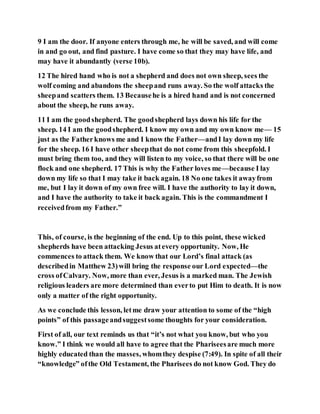 9 I am the door. If anyone enters through me, he will be saved, and will come
in and go out, and find pasture. I have come so that they may have life, and
may have it abundantly (verse 10b).
12 The hired hand who is not a shepherd and does not own sheep, sees the
wolf coming and abandons the sheepand runs away. So the wolf attacks the
sheepand scatters them. 13 Becausehe is a hired hand and is not concerned
about the sheep, he runs away.
11 I am the goodshepherd. The goodshepherd lays down his life for the
sheep. 14 I am the goodshepherd. I know my own and my own know me— 15
just as the Fatherknows me and I know the Father—andI lay down my life
for the sheep. 16 I have other sheepthat do not come from this sheepfold. I
must bring them too, and they will listen to my voice, so that there will be one
flock and one shepherd. 17 This is why the Father loves me—because I lay
down my life so that I may take it back again. 18 No one takes it awayfrom
me, but I lay it down of my own free will. I have the authority to lay it down,
and I have the authority to take it back again. This is the commandment I
receivedfrom my Father.”
This, of course, is the beginning of the end. Up to this point, these wicked
shepherds have been attacking Jesus atevery opportunity. Now, He
commences to attack them. We know that our Lord’s final attack (as
describedin Matthew 23)will bring the response our Lord expected—the
cross ofCalvary. Now, more than ever, Jesus is a marked man. The Jewish
religious leaders are more determined than everto put Him to death. It is now
only a matter of the right opportunity.
As we conclude this lesson, letme draw your attention to some of the “high
points” of this passageandsuggestsome thoughts for your consideration.
First of all, our text reminds us that “it’s not what you know, but who you
know.” I think we would all have to agree that the Phariseesare much more
highly educated than the masses, whomthey despise (7:49). In spite of all their
“knowledge” ofthe Old Testament, the Pharisees do not know God. They do
 