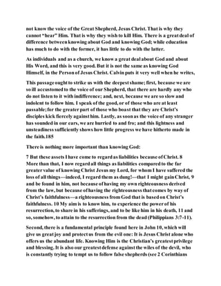 not know the voice of the Great Shepherd, Jesus Christ. That is why they
cannot “hear” Him. That is why they wish to kill Him. There is a greatdeal of
difference betweenknowing about God and knowing God; while education
has much to do with the former, it has little to do with the latter.
As individuals and as a church, we know a great dealabout God and about
His Word, and this is very good. But it is not the same as knowing God
Himself, in the Personof Jesus Christ. Calvin puts it very well when he writes,
This passageoughtto strike us with the deepestshame;first, because we are
so ill accustomedto the voice of our Shepherd, that there are hardly any who
do not listen to it with indifference; and, next, because we are so slow and
indolent to follow him. I speak of the good, or of those who are at least
passable;for the greaterpart of those who boast that they are Christ’s
disciples kick fiercely againsthim. Lastly, as soonas the voice of any stranger
has sounded in our ears, we are hurried to and fro; and this lightness and
unsteadiness sufficiently shows how little progress we have hitherto made in
the faith.185
There is nothing more important than knowing God:
7 But these assets Ihave come to regardas liabilities because ofChrist. 8
More than that, I now regardall things as liabilities comparedto the far
greatervalue of knowing Christ Jesus my Lord, for whom I have suffered the
loss of all things—indeed, I regard them as dung!—that I might gainChrist, 9
and be found in him, not because ofhaving my own righteousness derived
from the law, but because ofhaving the righteousness thatcomes by way of
Christ’s faithfulness—a righteousness from God that is basedon Christ’s
faithfulness. 10 My aim is to know him, to experience the powerof his
resurrection, to share in his sufferings, and to be like him in his death, 11 and
so, somehow, to attain to the resurrection from the dead (Philippians 3:7-11).
Second, there is a fundamental principle found here in John 10, which will
give us greatjoy and protectus from the evil one: It is Jesus Christ alone who
offers us the abundant life. Knowing Him is the Christian’s greatestprivilege
and blessing. It is also our greatestdefense againstthe wiles of the devil, who
is constantly trying to tempt us to follow false shepherds (see 2 Corinthians
 
