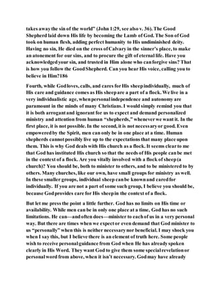takes awaythe sin of the world” (John 1:29, see also v. 36). The Good
Shepherd laid down His life by becoming the Lamb of God. The Son of God
took on human flesh, adding perfect humanity to His undiminished deity.
Having no sin, He died on the cross ofCalvary in the sinner’s place, to make
an atonement for our sins, and to procure the gift of eternal life. Have you
acknowledgedyour sin, and trusted in Him alone who canforgive sins? That
is how you follow the GoodShepherd. Can you hear His voice, calling you to
believe in Him?186
Fourth, while Godloves, calls, and cares forHis sheepindividually, much of
His care and guidance comes as His sheepare a part of a flock. We live in a
very individualistic age, whenpersonalindependence and autonomy are
paramount in the minds of many Christians. I would simply remind you that
it is both arrogantand ignorant for us to expect and demand personalized
ministry and attention from human “shepherds,” wheneverwe want it. In the
first place, it is not possible. In the second, it is not necessaryor good. Even
empoweredby the Spirit, men can only be in one place at a time. Human
shepherds cannotpossibly live up to the expectations that many place upon
them. This is why God deals with His church as a flock. It seems clearto me
that God has instituted His church so that the needs of His people canbe met
in the context of a flock. Are you vitally involved with a flock of sheep(a
church)? You should be, both to minister to others, and to be ministered to by
others. Many churches, like our own, have small groups for ministry as well.
In these smaller groups, individual sheep canbe knownand caredfor
individually. If you are not a part of some such group, I believe you should be,
because Godprovides care for His sheepin the context of a flock.
But let me press the point a little further. God has no limits on His time or
availability. While men can be in only one place at a time, God has no such
limitations. He can—andoften does—minister to eachof us in a very personal
way. But there are times when we expector even demand that God minister to
us “personally” when this is neither necessarynor beneficial. I may shock you
when I say this, but I believe there is an element of truth here. Some people
wish to receive personalguidance from God when He has alreadyspoken
clearly in His Word. They want God to give them some specialrevelationor
personalword from above, when it isn’t necessary. Godmay have already
 
