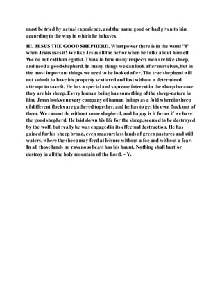 must be tried by actualexperience, and the name goodor bad given to him
according to the way in which he behaves.
III. JESUS THE GOOD SHEPHERD. Whatpower there is in the word "I"
when Jesus uses it! We like Jesus all the bettor when he talks about himself.
We do not callhim egotist. Think in how many respects men are like sheep,
and need a goodshepherd. In many things we can look after ourselves, but in
the most important things we need to be lookedafter. The true shepherd will
not submit to have his property scatteredand lost without a determined
attempt to save it. He has a specialand supreme interest in the sheepbecause
they are his sheep. Every human being has something of the sheep-nature in
him. Jesus looks onevery company of human beings as a fold wherein sheep
of different flocks are gathered together, and he has to get his own flock out of
them. We cannot do without some shepherd, and happy is it for us if we have
the goodshepherd. He laid down his life for the sheep, seemedto be destroyed
by the wolf, but really he was engagedin its effectualdestruction. He has
gained for his sheepbroad, even measurelesslands of greenpastures and still
waters, where the sheepmay feed at leisure without a foe and without a fear.
In all those lands no ravenous beasthas his haunt. Nothing shall hurt or
destroy in all the holy mountain of the Lord. - Y.
 