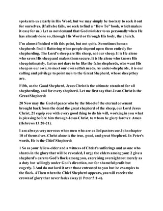 spokento us clearly in His Word, but we may simply be too lazy to seek it out
for ourselves. (If all else fails, we seek to find a “How To” book, which makes
it easyfor us.) Let us not demand that God minister to us personallywhen He
has alreadydone so, through His Word or through His body, the church.
I’m almostfinished with this point, but not quite. Sometimes human
shepherds find it flattering when people depend upon them entirely for
shepherding. The Lord’s sheep are His sheep, not our sheep. It is He alone
who saves His sheepand makes them secure. It is He alone who knows His
sheepintimately. Let us not dare to be like the false shepherds, who want His
sheepas our own, to meet our own selfishneeds. As under-shepherds, it is our
calling and privilege to point men to the GreatShepherd, whose sheepthey
are.
Fifth, as the GoodShepherd, Jesus Christ is the ultimate standard for all
shepherding, and for every shepherd. Let me first say that Jesus Christ is the
GreatShepherd:
20 Now may the God of peace who by the blood of the eternal covenant
brought back from the dead the greatshepherd of the sheep, our Lord Jesus
Christ, 21 equip you with every goodthing to do his will, working in you what
is pleasing before him through Jesus Christ, to whom be glory forever. Amen
(Hebrews 13:20-21).
I am always very nervous when men who are calledpastors use John chapter
10 of themselves. Christ alone is the true, good, and great Shepherd. In Peter’s
words, He is the Chief Shepherd:
1 So as your fellow-elderand a witness of Christ’s sufferings and as one who
shares in the glory that will be revealed, I urge the elders among you: 2 give a
shepherd’s care to God’s flock among you, exercising oversightnot merely as
a duty but willingly under God’s direction, not for shameful profit but
eagerly. 3 And do not lord it over those entrusted to you but be examples to
the flock. 4 Then when the Chief Shepherd appears, you will receive the
crownof glory that never fades away(1 Peter5:1-4).
 