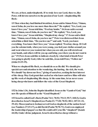 We are, at best, undershepherds. If we truly love our Lord, then we, like
Peter, will devote ourselves to the passionof our Lord—shepherding His
flock:
15 Then when they had finished breakfast, Jesus saidto Simon Peter, “Simon,
son of John, do you love me more than these do?” He replied, “Yes, Lord, you
know I love you.” Jesus told him, “Feedmy lambs.” 16 Jesus saida second
time, “Simon, son of John, do you love me?” He replied, “Yes, Lord, you
know I love you.” Jesus told him, “Shepherd my sheep.” 17 Jesus saida third
time, “Simon, son of John, do you love me?” Peterwas distressedthat Jesus
askedhim a third time, “Do you love me?” and said, “Lord, you know
everything. You know that I love you.” Jesus replied, “Feedmy sheep. 18 I tell
you the solemn truth, when you were young, you tied your clothes around you
and went whereveryou wanted, but when you are old, you will stretch out
your hands, and others will tie you up and bring you where you do not want to
go.” 19 (Now Jesus saidthis to indicate clearlyby what kind of death Peter
was going to glorify God.) After he said this, Jesus told Peter, “Follow me”
(John 21:15-19).
When we shepherd His flock, we should do so as He did. We should give
specialcare and attention to the wandering, the hurting, the sick, the weak.
We should “lay down our lives,” giving of ourselves, seeking the best interest
of the sheep. May God grant that eachof us who know and love Him will take
up His work of shepherding His sheep. At the same time, let us never cease
being sheep who know and follow the voice of the Great Shepherd.
152 In John 1:36, John the Baptist identified Jesus as the “Lamb of God,” but
now He speaks ofHimself as the “GoodShepherd.”
153 Israelis calledGod’s flock (Psalm 74:1; 78:52;79:13; 95:7; 100:3). God is
describedas Israel’s Shepherd (see Psalm23; 77:20;78:52; 80:1; 107:31-32,
39-42). Moses(and next Joshua)served God as shepherds of the nation Israel
(see Numbers 27:15-17), as did David (Psalm 78:70-71). Godeven employed
the leadershipof pagan’s so that He could call Cyrus His “shepherd” (Isaiah
44:28). Under divine judgment, Israel is describedas sheep without a
 