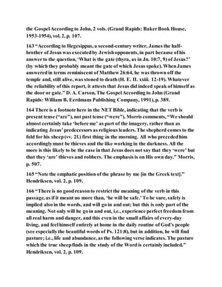 the GospelAccording to John, 2 vols. (Grand Rapids: BakerBook House,
1953-1954), vol. 2, p. 107.
163 “According to Hegesippus, a second-century writer, James the half-
brother of Jesus was executedby Jewishopponents, in part because ofhis
answerto the question, ‘What is the gate (thyra, as in Jn. 10:7, 9) of Jesus?’
(by which they probably meant the gate of which Jesus spoke). WhenJames
answeredin terms reminiscent of Matthew 26:64, he was thrown off the
temple and, still alive, was stoned to death (H. E. II. xxiii. 12-19). Whatever
the reliability of this report, it attests that Jesus did indeed speak of himself as
the door or gate.” D. A. Carson, The GospelAccording to John (Grand
Rapids: William B. Eerdmans Publishing Company, 1991), p. 389.
164 There is a footnote here in the NET Bible, indicating that the verb is
present tense (“are”), not past tense (“were”). Morris comments, “We should
almost certainly take ‘before me’ as part of the imagery, rather than as
indicating Jesus’predecessors as religious leaders.The shepherd comes to the
fold for his sheep(vv. 2f.) first thing in the morning. All who precededhim
accordinglymust be thieves and the like working in the darkness. All the
more is this likely to be the case in that Jesus does not say that they ‘were’ but
that they ‘are’ thieves and robbers. The emphasis is on His own day.” Morris,
p. 507.
165 “Note the emphatic position of the phrase by me [in the Greek text].”
Hendriksen, vol. 2, p. 109.
166 “There is no goodreasonto restrict the meaning of the verb in this
passage, as if it meant no more than, ‘he will be safe.’To be sure, safety is
implied also in the words, and will go in and out; but this is only part of the
meaning. Not only will he go in and out, i.e., experience perfect freedom from
all real harm and danger, and this even in the small affairs of every-day
living, and feelhimself entirely at home in the daily routine of God’s people
(see especiallythe beautiful words of Ps. 121:8), but in addition, he will find
pasture; i.e., life and abundance, as the following verse indicates. The pasture
which the true sheepfinds in the study of the Word is certainly included.”
Hendriksen, vol. 2, p. 109.
 