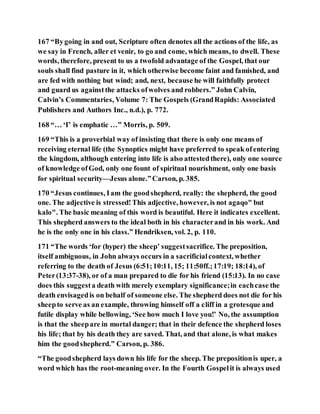 167 “Bygoing in and out, Scripture often denotes all the actions of the life, as
we say in French, aller et venir, to go and come, which means, to dwell. These
words, therefore, present to us a twofold advantage of the Gospel, that our
souls shall find pasture in it, which otherwise become faint and famished, and
are fed with nothing but wind; and, next, because he will faithfully protect
and guard us againstthe attacks ofwolves and robbers.” John Calvin,
Calvin’s Commentaries, Volume 7: The Gospels (GrandRapids: Associated
Publishers and Authors Inc., n.d.), p. 772.
168 “… ‘I’ is emphatic …” Morris, p. 509.
169 “This is a proverbial way of insisting that there is only one means of
receiving eternal life (the Synoptics might have preferred to speak ofentering
the kingdom, although entering into life is also attestedthere), only one source
of knowledge ofGod, only one fount of spiritual nourishment, only one basis
for spiritual security—Jesus alone.”Carson, p. 385.
170 “Jesus continues, Iam the goodshepherd, really: the shepherd, the good
one. The adjective is stressed!This adjective, however, is not agaqo" but
kalo". The basic meaning of this word is beautiful. Here it indicates excellent.
This shepherd answers to the ideal both in his characterand in his work. And
he is the only one in his class.” Hendriksen, vol. 2, p. 110.
171 “The words ‘for (hyper) the sheep’ suggestsacrifice. The preposition,
itself ambiguous, in John always occurs in a sacrificialcontext, whether
referring to the death of Jesus (6:51;10:11, 15; 11:50ff.;17:19; 18:14), of
Peter(13:37-38), or of a man prepared to die for his friend (15:13). In no case
does this suggesta death with merely exemplary significance;in eachcase the
death envisagedis on behalf of someone else. The shepherd does not die for his
sheepto serve as an example, throwing himself off a cliff in a grotesque and
futile display while bellowing, ‘See how much I love you!’ No, the assumption
is that the sheepare in mortal danger; that in their defence the shepherd loses
his life; that by his death they are saved. That, and that alone, is what makes
him the goodshepherd.” Carson, p. 386.
“The goodshepherd lays down his life for the sheep. The prepositionis uper, a
word which has the root-meaning over. In the Fourth Gospelit is always used
 