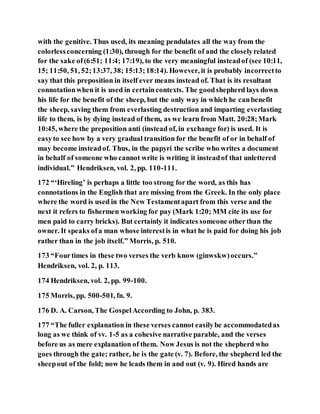with the genitive. Thus used, its meaning pendulates all the way from the
colorlessconcerning (1:30), through for the benefit of and the closelyrelated
for the sake of(6:51; 11:4; 17:19), to the very meaningful insteadof (see 10:11,
15; 11:50, 51, 52;13:37, 38; 15:13;18:14). However, it is probably incorrectto
say that this preposition in itself ever means instead of. That is its resultant
connotationwhen it is used in certaincontexts. The goodshepherd lays down
his life for the benefit of the sheep, but the only way in which he canbenefit
the sheep, saving them from everlasting destruction and imparting everlasting
life to them, is by dying instead of them, as we learn from Matt. 20:28;Mark
10:45, where the preposition anti (instead of, in exchange for) is used. It is
easyto see how by a very gradual transition for the benefit of or in behalf of
may become insteadof. Thus, in the papyri the scribe who writes a document
in behalf of someone who cannot write is writing it insteadof that unlettered
individual.” Hendriksen, vol. 2, pp. 110-111.
172 “‘Hireling’ is perhaps a little too strong for the word, as this has
connotations in the English that are missing from the Greek. In the only place
where the word is used in the New Testamentapart from this verse and the
next it refers to fishermen working for pay (Mark 1:20; MM cite its use for
men paid to carry bricks). But certainly it indicates someone otherthan the
owner. It speaks ofa man whose interestis in what he is paid for doing his job
rather than in the job itself.” Morris, p. 510.
173 “Fourtimes in these two verses the verb know (ginwskw)occurs.”
Hendriksen, vol. 2, p. 113.
174 Hendriksen, vol. 2, pp. 99-100.
175 Morris, pp. 500-501, fn. 9.
176 D. A. Carson, The GospelAccording to John, p. 383.
177 “The fuller explanation in these verses cannot easilybe accommodatedas
long as we think of vv. 1-5 as a cohesive narrative parable, and the verses
before us as mere explanation of them. Now Jesus is not the shepherd who
goes through the gate; rather, he is the gate (v. 7). Before, the shepherd led the
sheepout of the fold; now he leads them in and out (v. 9). Hired hands are
 