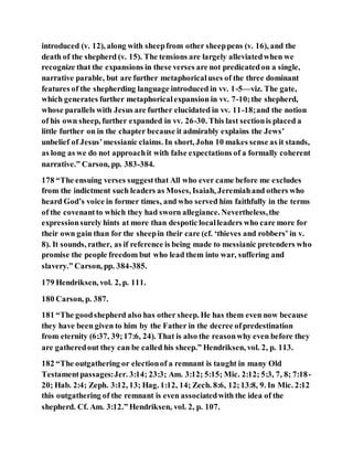 introduced (v. 12), along with sheepfrom other sheeppens (v. 16), and the
death of the shepherd (v. 15). The tensions are largely alleviatedwhen we
recognize that the expansions in these verses are not predicatedon a single,
narrative parable, but are further metaphoricaluses of the three dominant
features of the shepherding language introduced in vv. 1-5—viz. The gate,
which generates further metaphoricalexpansion in vv. 7-10;the shepherd,
whose parallels with Jesus are further elucidated in vv. 11-18;and the notion
of his own sheep, further expanded in vv. 26-30. This last sectionis placed a
little further on in the chapter because it admirably explains the Jews’
unbelief of Jesus’messianic claims. In short, John 10 makes sense as it stands,
as long as we do not approachit with false expectations of a formally coherent
narrative.” Carson, pp. 383-384.
178 “The ensuing verses suggestthat All who ever came before me excludes
from the indictment such leaders as Moses, Isaiah, Jeremiahand others who
heard God’s voice in former times, and who served him faithfully in the terms
of the covenantto which they had sworn allegiance. Nevertheless,the
expressionsurely hints at more than despotic localleaders who care more for
their own gain than for the sheepin their care (cf. ‘thieves and robbers’ in v.
8). It sounds, rather, as if reference is being made to messianic pretenders who
promise the people freedom but who lead them into war, suffering and
slavery.” Carson, pp. 384-385.
179 Hendriksen, vol. 2, p. 111.
180 Carson, p. 387.
181 “The goodshepherd also has other sheep. He has them even now because
they have been given to him by the Father in the decree ofpredestination
from eternity (6:37, 39;17:6, 24). That is also the reasonwhy even before they
are gatheredout they can be called his sheep.” Hendriksen, vol. 2, p. 113.
182 “The outgathering or electionof a remnant is taught in many Old
Testamentpassages:Jer. 3:14; 23:3; Am. 3:12; 5:15; Mic. 2:12; 5:3, 7, 8; 7:18-
20; Hab. 2:4; Zeph. 3:12, 13; Hag. 1:12, 14; Zech. 8:6, 12;13:8, 9. In Mic. 2:12
this outgathering of the remnant is even associatedwith the idea of the
shepherd. Cf. Am. 3:12.” Hendriksen, vol. 2, p. 107.
 