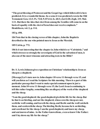 “The greatblessing of Pentecostand the GospelAge which followedit is here
predicted. It is a wonderful theme. In a sense it was predicted even in the Old
Testament:Gen. 12:3; Ps. 72:8, 9; 87:4-6; Is. 60:3; Joel2:28; Zeph. 2:9; Mal.
1:11. But there the idea that electfrom among the Gentiles will come in on the
basis of equality with the electof Israeldoes not receive emphasis.”
Hendriksen, vol. 2, p. 114.
183 p. 498.
184 Note that in the closing verses of this chapter, John the Baptistis
describedas the one who pointed men to Jesus as the Messiah.
185 Calvin, p. 772.
186 Is it not interesting that the chapter in John which is so “Calvinistic,” and
which stresses so stronglythe sovereigntyof God in the salvationof men, is
also one of the most winsome and attracting texts in the Bible?
Dr. S. Lewis Johnsongives exposition on Christians' relationship to Jesus as
sheepto a shepherd.
[Message]Let’s turn now to John chapter 10 verse 11 through verse 15, and
will you listen as I read the Scripture for this morning. There is a part of this
particular passagethatI want to make specialcomment upon in just a
moment. John 10 verse 11 through verse 15, the Lord Jesus is continuing to
tell this rather lengthy, something like an allegoryof the work of the shepherd
and the sheep.
“I am the goodshepherd: the goodshepherd giveth his life for the sheep. But
he that is an hireling, and not the shepherd, whose own the sheepare not,
seeththe wolf coming, and leaveth the sheep, and fleeth: and the wolf catcheth
them, and scattereththe sheep. The hireling fleeth, because he is an hireling,
and carethnot for the sheep. I am the goodshepherd, and know my sheep,
and am known of mine. As the Father knowethme, even so know I the Father:
and I lay down my life for the sheep.”
 