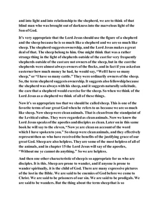 and into light and into relationship to the shepherd, we are to think of that
blind man who was brought out of darkness into the marvelous light of the
Son of God.
It’s very appropriate that the Lord Jesus should use the figure of a shepherd
and the sheep because he is so much like a shepherd and we are so much like
sheep. The shepherd suggestsownership, and the Lord Jesus makes a great
deal of that. The sheep belong to him. One might think that was a rather
strange thing in the light of shepherds outside of the eastfor very frequently
shepherds outside of the eastare not owners of the sheep, but in the eastthe
shepherds were almostalways owners of the flocks, and in fact if you askedan
easternerhow much money he had, he would say, “WellI have so many
sheep,” or “I have so many cattle.” They were ordinarily owners of the sheep.
So, the term shepherd suggestsownership. It suggests also fellowshipbecause
the shepherd was always with his sheep, and it suggests naturally solicitude,
the care that a shepherd would exercise for the sheep. So when we think of the
Lord Jesus as a shepherd we think of all of these things.
Now it’s so appropriate too that we should be calledsheep. This is one of the
favorite terms of our greatGod when he refers to us because we are so much
like sheep. Now sheepwere cleananimals. That is cleanfrom the standpoint of
the Levitical cultus. They were regardedas cleananimals. Now we know the
Lord Jesus speaksofthe apostles anddisciples as clean. Later on in this same
book he will say to the eleven, “Now ye are cleanon accountof the word
which I have spokento you.” So sheep were cleananimals, and they effectively
representthen us who have receivedthe benefits of the justifying grace of our
greatGod. Sheepare also helpless. Theyare some of the most helpless of all of
the animals, and in chapter 15 the Lord Jesus will say of the apostles,
“Without me ye cannot do anything.” So we are helpless.
And then one other characteristic ofsheepis so appropriate for us who are
disciples. It is this. Sheep are prone to wander, and if anyone is prone to
wander spiritually, it is the child of God. There are many expressive pictures
of the lostin the Bible. We are said to be enemies of God before we come to
Christ. We are said to be prisoners of our sin. We are said to be prodigals. We
are saidto be wanders. But the thing about the term sheepthat is so
 