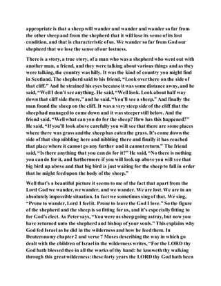 appropriate is that a sheepwill wander and wander and wander so far from
the other sheepand from the shepherd that it will lose its sense ofits lost
condition, and that is characteristic ofus. We wander so far from God our
shepherd that we lose the sense ofour lostness.
There is a story, a true story, of a man who was a shepherd who went out with
another man, a friend, and they were talking about various things and as they
were talking, the country was hilly. It was the kind of country you might find
in Scotland. The shepherd said to his friend, “Look overthere on the side of
that cliff.” And he strained his eyes because it was some distance away, and he
said, “WellI don’t see anything. He said, “Well look. Look about half way
down that cliff side there,” and he said, “You’ll see a sheep.” And finally the
man found the sheepon the cliff. It was a very steep side of the cliff that the
sheephad managedto come down and it was steeperstill below. And the
friend said, “Wellwhat can you do for the sheep? How has this happened?”
He said, “If you’ll look above carefully you will see that there are some places
where there was grass andthe sheephas eatenthe grass. It’s come down the
side of that slop nibbling here and nibbling there and finally it has reached
that place where it cannot go any further and it cannotreturn.” The friend
said, “Is there anything that you can do for it?” He said, “No there is nothing
you cando for it, and furthermore if you will look up above you will see that
big bird up above and that big bird is just waiting for the sheepto fall in order
that he might feedupon the body of the sheep.”
Well that’s a beautiful picture it seems to me of the fact that apart from the
Lord God we wander, we wander, and we wander. We are lost. We are in an
absolutely impossible situation. In factwe sometimes sing of that. We sing,
“Prone to wander, Lord I feelit. Prone to leave the God I love.” So the figure
of the shepherd and the sheep is so fitting for us, and it’s especiallyfitting to
for God’s elect. As Petersays, “You were as sheepgoing astray, but now you
have returned unto the shepherd and bishop of your souls.” This explains why
God fed Israel as he did in the wilderness and how he feedthem. In
Deuteronomy chapter2 and verse 7 Moses describing the way in which go
dealt with the children of Israelin the wilderness writes, “Forthe LORD thy
God hath blessedthee in all the works ofthy hand: he knoweththy walking
through this greatwilderness:these forty years the LORD thy God hath been
 