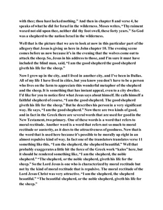 with thee; thou hast lackednothing.” And then in chapter 8 and verse 4, he
speaks ofwhat he did for Israel in the wilderness. Moses writes, “Thyraiment
waxed not old upon thee, neither did thy foot swell, these forty years.” So God
was a shepherd to the nation Israel in the wilderness.
Well that is the picture that we are to look at now in this particular part of the
allegorythat Jesus is giving us here in John chapter 10. The evening scene
comes before us now because it’s in the evening that the wolves come out to
attack the sheep. So, Jesus in his address to those, and I’m sure it must have
included the blind man, said, “I am the good shepherd the good shepherd
giveth his life for the sheep.”
Now I grew up in the city, and I lived in another city, and I’ve been in Dallas.
All of my life I have lived in cities, but you know you don’t have to be a person
who lives on the farm to appreciate this wonderful metaphor of the shepherd
and the sheep. It is something that has instant appeal, even to a city dweller.
I’d like for you to notice first what Jesus says about himself. He calls himself a
faithful shepherd of course, “I am the goodshepherd. The goodshepherd
giveth his life for the sheep.” But he describes his personin a very significant
way. He says, “I am the goodshepherd.” Now there are two kinds of good,
and in fact in the Greek there are severalwords that are used for goodin the
New Testament, two primary. One of these words is a word that refers to
moral rectitude. Another word is a word that refers not so much to moral
rectitude or austerity, as it does to the attractiveness ofgoodness. Now thatis
the word that is used here because it’s possible to be morally up right in an
almost repulsive kind of way. In fact one of the translators translates verse 11
something like this, “I am the shepherd, the shepherd beautiful.” Well that
probably exaggerates a little bit the force of the Greek work “kalos”here, but
it should be rendered something like, “I am the shepherd, the noble
shepherd.” “The shepherd, or the noble shepherd, giveth his life for the
sheep.” So the Lord Jesus is one who is characterizedby moral rectitude but
not by the kind of moral rectitude that is repulsive. The moral rectitude of the
Lord Jesus Christ was very attractive. “I am the shepherd, the shepherd
beautiful.” “The beautiful shepherd, or the noble shepherd, giveth his life for
the sheep.”
 