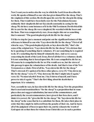 Now I want you to notice also the way in which the Lord Jesus describes his
work. He speaks ofhimself as one who has given himself for the sheep. That’s
the emphasis of this section. He dwells upon his care for the sheepin his dying
for them. That would have been fairly rare for the Palestinians because
ordinarily their shepherds did not face death constantlyin caring for the
sheep. We do have some instances of it in the Old Testament. David risked his
life to care for the sheep. He was a shepherd. He wrestled with the bears and
the lions. That was comparatively rare. Jesus singles this out as something
that is unusual. “The goodshepherd giveth his life for the sheep.”
I’d like to stop for just a moment and point out the significantfeatures of this
reference to himself as one who “Lays down his life for the sheep.” Firstof all
when he says, “The goodshepherd giveth, or lays down his life,” that’s the
sense ofthe original text. “Lays down his life for the sheep,” it is obvious that
he is speaking of something that is voluntary. It’s not something he is required
to do. It’s something that he himself voluntarily does. And so we cansay
concerning the death of the Lord Jesus, firstof all that it is a voluntary death.
It is not something that is forced upon him. He is not compelledto die for us.
Of course he is compelled to die for us if he would save us, but the stress of
this passageis upon the voluntariness of his death. And that is true of the New
Testamentas a whole. First of all he, “Lays down his life for the sheep.”
That’s stressed. It’s spokenof in three other places, verse 15, “I lay down my
life for the sheep,” verse 17, “Ilay down my life that I might take it again,”
verse 18, “No man takethit from me. I lay it down of myself, and I have
powerto take it again.” That’s the first thing about his death that is
important. It is voluntary.
Now, secondlyhe says, he lays down his life for the sheep. Now the preposition
that is used and translatedhere “for the sheep” is a preposition that in some
places does not suggestsubstitution, but most of the commentators, and
particularly the recentcommentators, have given it that force here, and I
think it is correct. He “gives his life for the sheep.” He “lays down his life for
the sheep” in the sense that he is a substitute for them. He takes their place in
order that they might be delivered from the penalty of their sin. And he bares
all of the judgment of heaven upon their sin, and he exhausts the wrath of
God upon sin so that those for whom Jesus Christ dies are in such a position
 