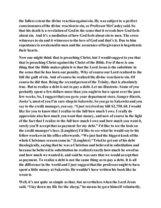 the fullest extent the divine reactionagainstsin. He was subjectto a perfect
consciousnessofthe divine reactionto sin, so ProfessorMcCauleysaid. So
that his death is a revelationof Godin the sense that it reveals how God feels
about sin. And it’s a mediation of how God feels about sin to men. The cross
witnesses to sin and it witnesses to the love of God and that’s it. Due to him
repentance is awakenedin men and the assurance offorgiveness is begottenin
their hearts.
Now one might think that is preaching Christ, but I would suggestto you that
that is preaching Christ againstthe Christ of the Bible. For if there is one
thing that the Bible makes plain it is that the Lord Jesus is the substitute in
the sense that he has born our penalty. Why of course our Lord realized to the
full the guilt of sin. And of course he realized the divine reactionto sin. Of
course he did that. Being the secondpersonof the Trinity, that is absolutely
true. But to realize a debt is not to pay a debt. Let me illustrate. Some of you
probably spent a few dollars more than you ought to have spent overthe past
few weeks. So, I suggestthatyou go to your department store, Sanger-Harris,
Joske’s, mostof you I’m sure shop in Sakowitz. So you go to Sakowitzand you
say to the credit manager, you say, “I just receivedmy bill $2,750. 60. I would
like for you to know that I realize to the full how much I owe. I really do
appreciate also how much you want that money, and now of course in the light
of the fact that I realize to the full how much I owe and how much you want it,
surely you’ll acceptthat as payment for my debt.” I’d like to see the look on
the credit manager’s face. [Laughter] I’d like to see what he would sayto his
fellow workers in his office afterwards. “We just had the biggestkook ofthe
whole Christmas seasoncome in.” [Laughter] “Triedto getout of his debt
theologically, saying that he was a Christian and believed in substitution and
because he believed in substitution he realized exactly how much he owedus
and how much we wanted it, and said he was sure that we would acceptthat
as payment. To realize a debt is not the same thing as to pay a debt. It is all
the difference in the world and I just suggestthatthe professorought to have
spent a little money at Sakowitz. He wouldn’t have written his book like he
wrote it.
Well, it’s not quite as simple as that, but nevertheless when the Lord Jesus
said, “I lay down my life for the sheep,” he means he gave himself voluntarily.
 