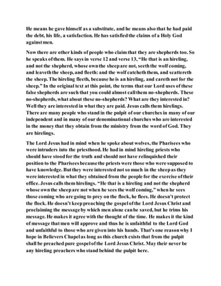 He means he gave himself as a substitute, and he means also that he had paid
the debt, his life, a satisfaction. He has satisfiedthe claims of a Holy God
againstmen.
Now there are other kinds of people who claim that they are shepherds too. So
he speaks ofthem. He says in verse 12 and verse 13, “He that is an hireling,
and not the shepherd, whose ownthe sheepare not, seeththe wolf coming,
and leaveththe sheep, and fleeth: and the wolf catcheththem, and scattereth
the sheep. The hireling fleeth, because he is an hireling, and careth not for the
sheep.” In the original text at this point, the terms that our Lord uses of these
false shepherds are such that you could almost callthem no-shepherds. These
no-shepherds, what about these no-shepherds? What are they interested in?
Well they are interested in what they are paid. Jesus calls them hirelings.
There are many people who stand in the pulpit of our churches in many of our
independent and in many of our denominational churches who are interested
in the money that they obtain from the ministry from the word of God. They
are hirelings.
The Lord Jesus had in mind when he spoke about wolves, the Pharisees who
were intruders into the priesthood. He had in mind hireling priests who
should have stoodfor the truth and should not have relinquished their
position to the Phariseesbecausethe priests were those who were supposed to
have knowledge. Butthey were interested not so much in the sheepas they
were interested in what they obtained from the people for the exercise oftheir
office. Jesus calls them hirelings. “He that is a hireling and not the shepherd
whose ownthe sheepare not when he sees the wolf coming,” when he sees
those coming who are going to prey on the flock, he flees. He doesn’t protect
the flock. He doesn’t keeppreaching the gospelofthe Lord Jesus Christ and
proclaiming the messageby which men alone canbe saved, but he trims his
message. He makes it agree with the thought of the time. He makes it the kind
of message thatmen will approve and thus he is unfaithful to the Lord God
and unfaithful to those who are given into his hands. That’s one reasonwhy I
hope in Believers Chapelas long as this church exists that from the pulpit
shall be preached pure gospelofthe Lord Jesus Christ. May their never be
any hireling preachers who stand behind the pulpit here.
 