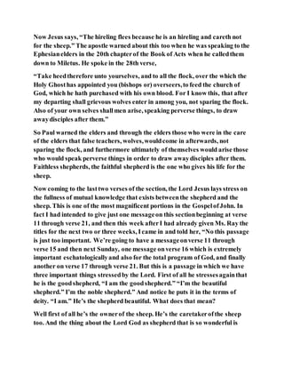 Now Jesus says, “The hireling flees because he is an hireling and careth not
for the sheep.” The apostle warned about this too when he was speaking to the
Ephesianelders in the 20th chapterof the Book of Acts when he calledthem
down to Miletus. He spoke in the 28th verse,
“Take heedtherefore unto yourselves, and to all the flock, over the which the
Holy Ghosthas appointed you (bishops or) overseers,to feed the church of
God, which he hath purchased with his own blood. For I know this, that after
my departing shall grievous wolves enter in among you, not sparing the flock.
Also of your own selves shallmen arise, speaking perverse things, to draw
awaydisciples after them.”
So Paul warned the elders and through the elders those who were in the care
of the elders that false teachers, wolves,wouldcome in afterwards, not
sparing the flock, and furthermore ultimately of themselves would arise those
who would speak perverse things in order to draw awaydisciples after them.
Faithless shepherds, the faithful shepherd is the one who gives his life for the
sheep.
Now coming to the lasttwo verses of the section, the Lord Jesus lays stress on
the fullness of mutual knowledge that exists betweenthe shepherd and the
sheep. This is one of the most magnificent portions in the GospelofJohn. In
fact I had intended to give just one messageon this sectionbeginning at verse
11 through verse 21, and then this week afterI had already given Ms. Ray the
titles for the next two or three weeks, Icame in and told her, “No this passage
is just too important. We’re going to have a messageonverse 11 through
verse 15 and then next Sunday, one message onverse 16 which is extremely
important eschatologicallyand also for the total program of God, and finally
another on verse 17 through verse 21. But this is a passage in which we have
three important things stressedby the Lord. First of all he stressesagainthat
he is the goodshepherd, “I am the goodshepherd.” “I’m the beautiful
shepherd.” I’m the noble shepherd.” And notice he puts it in the terms of
deity. “I am.” He’s the shepherd beautiful. What does that mean?
Well first of all he’s the ownerof the sheep. He’s the caretakerofthe sheep
too. And the thing about the Lord God as shepherd that is so wonderful is
 