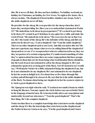 this. He is never off duty. He does not have holidays. No holiday weekend, no
holiday for Christmas, no holiday for New Years. No eight to five hours. He is
always on duty. The shepherd of Israelneither slumbers nor sleeps. So he’s
the noble shepherd, never off duty.
He provides for the sheep. He even provides for the sheep when they don’t
know they need providing for. Have you ever noticedthat statement in Psalm
23? “He makethme to lie down in greenpastures?” It’s so hard to get sheep
to lie down. It’s so had to get Christians to stay quiet for a while and study the
word of God. “He maketh me to lie down.” He even cares for me in that way
too. He’s the leaderof the sheep. He’s the defender of the sheep, and did you
notice too he doesn’t say, “I am a shepherd,” but “I am the noble shepherd.”
There is no other shepherd such as our Lord. And did you notice this too? He
does not experience any shame what so ever in calling himself the shepherd of
sheepsuch as we are. I’ve seenpreachers who are embarrassedto say they are
they are pastors of a certain congregation. I’ve understood something of what
they’ve spokenabout because there are some congregations thathave groups
of people in them that are far from being what Godintended flocks should be,
but the Lord Jesus is not ashamed to callus his sheep. Imagine it. He’s not
ashamedto speak of us as being part of his flock. Now if I lookedat us I would
say, “Well maybe I better be a little ashamedof being the shepherd of me, but
he is not ashamedto be my shepherd. He’s not ashamedto be our shepherd.
In fact he seems to delight in it. Forabout four or five times through this
section, and all through it he stressesit. He says that he is the noble shepherd
of the flock. No shame about being our shepherd, in fact he seems to rejoice in
it. Such a greatshepherd we have.
Mr. Spurgeon was right when he said, “Creationis too small a frame in which
to hang his likeness. Youmay square the circle before you can setforth Christ
in the language ofmortal men. He is inconceivably above our conceptions and
unutterably beyond our utterances.” “Iam the goodshepherd.” That’s the
first thing. He’s the complete shepherd.
Notice too that there is a complete knowledge that exists betweenthe shepherd
and the sheep. It’s like the knowledge that exists betweenthe shepherd and
the Fatherin heaven. Listen as he says, “I’m the goodshepherd and I know
 