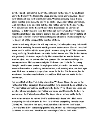 my sheepand I am known by my sheeplike my Father knows me and like I
know the Father.” So I know the sheepand my sheep know me, like I know
the Fatherand like the Father knows me. What an amazing thing. Think
about that for a moment. He knows us, first of all, as the Father knows him.
Well now there is no question but that the Fatherknows the Son perfectly.
Now he knows us as the Father knows him. That means he knows our
number. He didn’t have to look down through the years and say, “I see that
countless multitudes are going to come to the Son of God by the preaching of
the gospel, some outof every kindred tongue and nation. I will choose them.”
He knows all of the sheep, all the number of them.
In fact in this very chapter he will say lateron, “My sheephear my voice and I
know them and they follow me and I give unto them eternallife and they shall
never perish, neither shall anyone pluck them out of my hand.” He knows the
sheepperfectly. Now he knows us as the Father knows him. The Fatherknows
him perfectly. He knows us perfectly. He knows all of us, and he knows the
number of us, and he knows all of our persons. He knows our feelings. He
knows our fears. He knows our frights. He knows our trials. In factevery
thought that has ever passedthrough your mind, even that one at the very
moment is one that is perfectly known to him, and not only now but from ages
past. He knows what sore temptations mean for he has felt the same, but he
also knows them because he is the eternal Son. He knows us as the Father
knows him.
But now think of this. This is the other side. We know him as he knows the
Father. Isn’t that amazing? Think about that for a moment. Look at that text.
“As the Father knowethme and I know the Father.” So I know my sheepand
my sheepknow me, just as the Father knows me and I know the Father. He
knows us as the Fatherknows him. We know him as he knows the Father.
Now wait a minute, he knows the Fatherinfinitely doesn’the? He knows
everything there is about the Father. Do we know everything there is about
Christ? No. Then how can he say we know him as he knows the Father.
Obviously this is not something quantitative. It must be something qualitative.
He means we have the same kind of knowledge ofhim as the kind of
 
