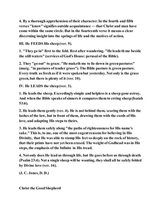4. By a thorough apprehension of their character. In the fourth and fifth
verses "know" signifies outside acquaintance — that Christ and man have
come within the same circle. But in the fourteenth verse it means a clear
discerning insight into the springs of life and the motives of action.
III. He FEEDS His sheep(ver. 9).
1. "Theygo in" first to the fold. Restafter wandering. "He leadeth me beside
the still waters" (services ofGod's House: perusalof the Bible).
2. They "go out" to graze. "He maketh me to lie down in greenpastures"
(marg. "in pastures of tender grass"). The Bible pasture is greenpasture.
Every truth as fresh as if it were spokenbut yesterday. Not only is the grass
green, but there is plenty of it (ver. 10).
IV. He LEADS the sheep(ver. 3).
1. He leads the sheep. Exceedinglysimple and helpless is a sheep gone astray.
And when the Bible speaks ofsinners it compares them to erring sheep(Isaiah
53:6).
2. He leads them gently (ver. 4). He is not behind them, searing them with the
lashes of the law, but in front of them, drawing them with the cords of His
love, and adapting His steps to theirs.
3. He leads them safely along "the paths of righteousness for His name's
sake."This is, to me, one of the most cogentreasonsfor believing in His
Divinity, that He was able to stamp His feet so deeply on the rock of history,
that their prints have not yet been erased. The weight of Godhead was in His
steps, the emphasis of the Infinite in His tread.
4. Notonly does He lead us through life, but He goes before us through death
(Psalm 23:4). Not a single sheep will be wanting, they shall all be safely folded
by Divine love (ver. 16).
(J. C. Jones, D. D.)
Christ the GoodShepherd
 