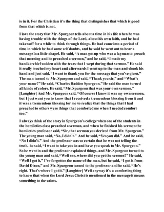 is in it. For the Christian it’s the thing that distinguishes that which is good
from that which is not.
I love the story that Mr. Spurgeontells about a time in his life when he was
having trouble with the things of the Lord, about his own faith, and he had
takenoff for a while to think through things. He had come into a period of
time in which he had some selfdoubts, and he said he went out to hear a
messagein a little chapel. He said, “A man gotup who was a layman to preach
that morning and he preacheda sermon,” and he said, “I made my
handkerchief soddenwith the tears that I wept during that sermon.” He said
it really touched my heart and afterwards I went up to the man and shook his
hand and just said, “I want to thank you for the messagethat you’ve given.”
The man turned to Mr. Spurgeonand said, “Thank you sir,” and “What’s
your name?” He said, “Charles Hadden Spurgeon.” He said the man turned
all kinds of colors. He said, “Mr. Spurgeonthat was your own sermon.”
[Laughter] And Mr. Spurgeonsaid, “Of course I knew it was my own sermon,
but I just want you to know that I receiveda tremendous blessing from it and
it was a tremendous blessing for me to realize that the things that I had
preachedto others were things that comforted me when I neededcomfort
too.”
I always think of the story in Spurgeon’s college whenone of the students in
the homiletics class preacheda sermon, and when he finished his sermon the
homiletics professorsaid, “Sir, that sermon you derived from Mr. Spurgeon.”
The young man said, “No, I didn’t.” And he said, “Yes you did.” And he said,
“No I didn’t.” And the professorwas so certainthat he was not telling the
truth, he said, “I want to take you in and have you speak to Mr. Spurgeon.”
So he went in and the professorexplained things, and Mr. Spurgeon turned to
the young man and said, “Well son, where did you getthe sermon?” He said,
“WellI got it,” I’ve forgottenthe name of the man, but he said, “I got it from
David Dixon,” and Mr. Spurgeonturned to the professorand he said, “He’s
right. That’s where I gotit.” [Laughter] Well anyway it’s a comforting thing
to know that when the Lord Jesus Christ is mentioned in the messageit means
something to the saints.
 