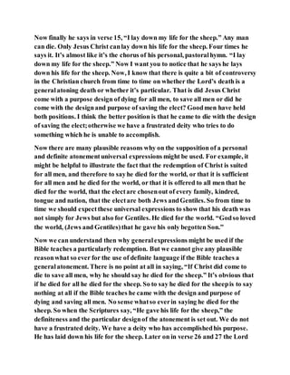 Now finally he says in verse 15, “I lay down my life for the sheep.” Any man
can die. Only Jesus Christ canlay down his life for the sheep. Four times he
says it. It’s almost like it’s the chorus of his personal, pastoralhymn. “I lay
down my life for the sheep.” Now I want you to notice that he says he lays
down his life for the sheep. Now, I know that there is quite a bit of controversy
in the Christian church from time to time on whether the Lord’s death is a
generalatoning death or whether it’s particular. That is did Jesus Christ
come with a purpose design of dying for all men, to save all men or did he
come with the designand purpose of saving the elect? Goodmen have held
both positions. I think the better position is that he came to die with the design
of saving the elect;otherwise we have a frustrated deity who tries to do
something which he is unable to accomplish.
Now there are many plausible reasons why on the supposition of a personal
and definite atonementuniversal expressions might be used. For example, it
might be helpful to illustrate the fact that the redemption of Christ is suited
for all men, and therefore to sayhe died for the world, or that it is sufficient
for all men and he died for the world, or that it is offered to all men that he
died for the world, that the electare chosenout of every family, kindred,
tongue and nation, that the electare both Jews andGentiles. So from time to
time we should expectthese universal expressions to show that his death was
not simply for Jews but also for Gentiles. He died for the world. “Godso loved
the world, (Jews and Gentiles)that he gave his only begotten Son.”
Now we can understand then why generalexpressions might be used if the
Bible teaches a particularly redemption. But we cannot give any plausible
reasonwhat so ever for the use of definite language if the Bible teaches a
generalatonement. There is no point at all in saying, “If Christ did come to
die to save all men, why he should say he died for the sheep.” It’s obvious that
if he died for all he died for the sheep. So to say he died for the sheepis to say
nothing at all if the Bible teaches he came with the design and purpose of
dying and saving all men. No sense whatso everin saying he died for the
sheep. So when the Scriptures say, “He gave his life for the sheep,” the
definiteness and the particular designof the atonement is set out. We do not
have a frustrated deity. We have a deity who has accomplishedhis purpose.
He has laid down his life for the sheep. Later on in verse 26 and 27 the Lord
 