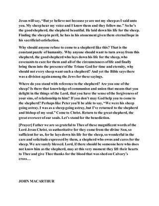 Jesus will say, “But ye believe not because ye are not my sheepas I said unto
you. My sheephear my voice and I know them and they follow me.” So he’s
the goodshepherd, the shepherd beautiful. He laid down his life for the sheep.
Finding the sheepin peril, he has in his atonement given them eternalhope in
his sacrificialsatisfaction.
Why should anyone refuse to come to a shepherd like this? That is the
constantpuzzle of humanity. Why anyone should want to turn awayfrom this
shepherd, the goodshepherd who lays down his life for the sheep, who
covenants to care for them and all of the circumstances oflife and finally
bring them into the presence ofthe Triune God for time and eternity, why
should not every sheep want such a shepherd? And yet the Bible says there
was a division againamong the Jews for these sayings.
Where do you stand with reference to the shepherd? Are you one of the
sheep? Is there that knowledge ofcommunion and union that means that you
delight in the things of the Lord, that you have the sense ofthe forgiveness of
your sins, of relationship to him? If you don’t may God help you to come to
the shepherd? Perhaps like Peteryou’ll be able to say, “We were his sheep
going astray. I was as a sheep going astray, but I’ve returned to the shepherd
and bishop of my soul.” Come to Christ. Return to the greatshepherd, the
greatoverseerofour souls. Let’s stand for the benediction.
[Prayer] Father we are so grateful to Thee of these magnificent words of the
Lord Jesus Christ, so authoritative for they come from the divine Son, so
sufficient for us, for he lays down his life for the sheep, so wonderful in the
care and solicitude expressedby them, a shepherd who owns and cares for the
sheep. We are surely blessed. Lord, if there should be someone here who does
not know him as the shepherd, may at this very moment they lift their hearts
to Thee and give Thee thanks for the blood that was shed on Calvary’s
cross…
JOHN MACARTHUR
 
