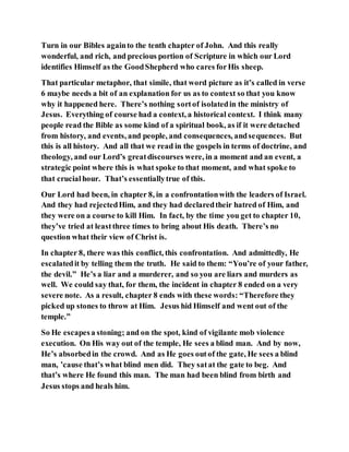 Turn in our Bibles againto the tenth chapter of John. And this really
wonderful, and rich, and precious portion of Scripture in which our Lord
identifies Himself as the GoodShepherd who cares forHis sheep.
That particular metaphor, that simile, that word picture as it’s called in verse
6 maybe needs a bit of an explanation for us as to context so that you know
why it happened here. There’s nothing sortof isolatedin the ministry of
Jesus. Everything of course had a context, a historical context. I think many
people read the Bible as some kind of a spiritual book, as if it were detached
from history, and events, and people, and consequences, andsequences. But
this is all history. And all that we read in the gospels in terms of doctrine, and
theology, and our Lord’s greatdiscourses were, in a moment and an event, a
strategic point where this is what spoke to that moment, and what spoke to
that crucialhour. That’s essentiallytrue of this.
Our Lord had been, in chapter 8, in a confrontationwith the leaders of Israel.
And they had rejectedHim, and they had declaredtheir hatred of Him, and
they were on a course to kill Him. In fact, by the time you get to chapter 10,
they’ve tried at leastthree times to bring about His death. There’s no
question what their view of Christ is.
In chapter 8, there was this conflict, this confrontation. And admittedly, He
escalatedit by telling them the truth. He said to them: “You’re of your father,
the devil.” He’s a liar and a murderer, and so you are liars and murders as
well. We could say that, for them, the incident in chapter 8 ended on a very
severe note. As a result, chapter 8 ends with these words: “Therefore they
picked up stones to throw at Him. Jesus hid Himself and went out of the
temple.”
So He escapesa stoning; and on the spot, kind of vigilante mob violence
execution. On His way out of the temple, He sees a blind man. And by now,
He’s absorbedin the crowd. And as He goes outof the gate, He sees a blind
man, ’cause that’s what blind men did. They satat the gate to beg. And
that’s where He found this man. The man had been blind from birth and
Jesus stops and heals him.
 