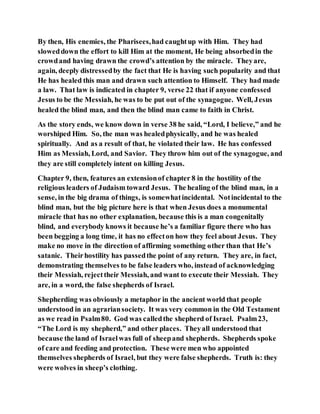 By then, His enemies, the Pharisees,had caughtup with Him. They had
sloweddown the effort to kill Him at the moment, He being absorbedin the
crowdand having drawn the crowd’s attention by the miracle. Theyare,
again, deeply distressedby the fact that He is having such popularity and that
He has healed this man and drawn such attention to Himself. They had made
a law. That law is indicated in chapter 9, verse 22 that if anyone confessed
Jesus to be the Messiah, he was to be put out of the synagogue. Well, Jesus
healed the blind man, and then the blind man came to faith in Christ.
As the story ends, we know down in verse 38 he said, “Lord, I believe,” and he
worshiped Him. So, the man was healedphysically, and he was healed
spiritually. And as a result of that, he violated their law. He has confessed
Him as Messiah, Lord, and Savior. They throw him out of the synagogue, and
they are still completely intent on killing Jesus.
Chapter 9, then, features an extensionof chapter 8 in the hostility of the
religious leaders of Judaism toward Jesus. The healing of the blind man, in a
sense, in the big drama of things, is somewhatincidental. Notincidental to the
blind man, but the big picture here is that when Jesus does a monumental
miracle that has no other explanation, because this is a man congenitally
blind, and everybody knows it because he’s a familiar figure there who has
been begging a long time, it has no effecton how they feel about Jesus. They
make no move in the direction of affirming something other than that He’s
satanic. Theirhostility has passedthe point of any return. They are, in fact,
demonstrating themselves to be false leaders who, instead of acknowledging
their Messiah, rejecttheir Messiah, and want to execute their Messiah. They
are, in a word, the false shepherds of Israel.
Shepherding was obviously a metaphor in the ancient world that people
understood in an agrariansociety. It was very common in the Old Testament
as we read in Psalm80. God was calledthe shepherd of Israel. Psalm23,
“The Lord is my shepherd,” and other places. Theyall understood that
because the land of Israelwas full of sheepand shepherds. Shepherds spoke
of care and feeding and protection. These were men who appointed
themselves shepherds of Israel, but they were false shepherds. Truth is: they
were wolves in sheep’s clothing.
 